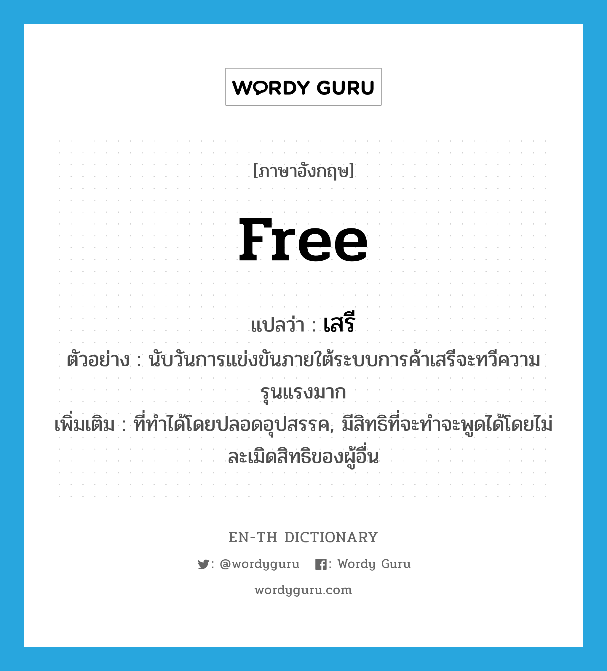 free แปลว่า?, คำศัพท์ภาษาอังกฤษ free แปลว่า เสรี ประเภท ADJ ตัวอย่าง นับวันการแข่งขันภายใต้ระบบการค้าเสรีจะทวีความรุนแรงมาก เพิ่มเติม ที่ทำได้โดยปลอดอุปสรรค, มีสิทธิที่จะทำจะพูดได้โดยไม่ละเมิดสิทธิของผู้อื่น หมวด ADJ