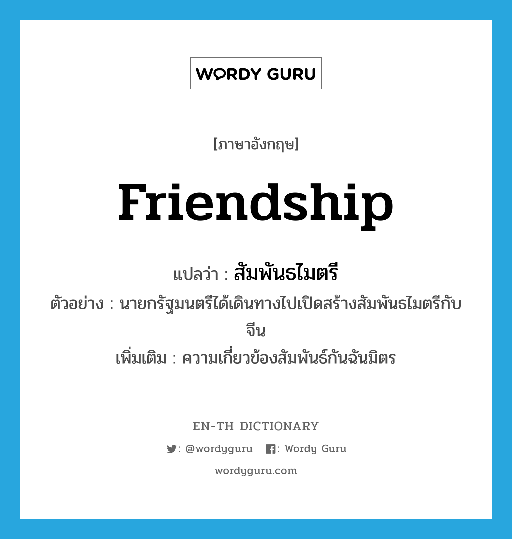 friendship แปลว่า?, คำศัพท์ภาษาอังกฤษ friendship แปลว่า สัมพันธไมตรี ประเภท N ตัวอย่าง นายกรัฐมนตรีได้เดินทางไปเปิดสร้างสัมพันธไมตรีกับจีน เพิ่มเติม ความเกี่ยวข้องสัมพันธ์กันฉันมิตร หมวด N