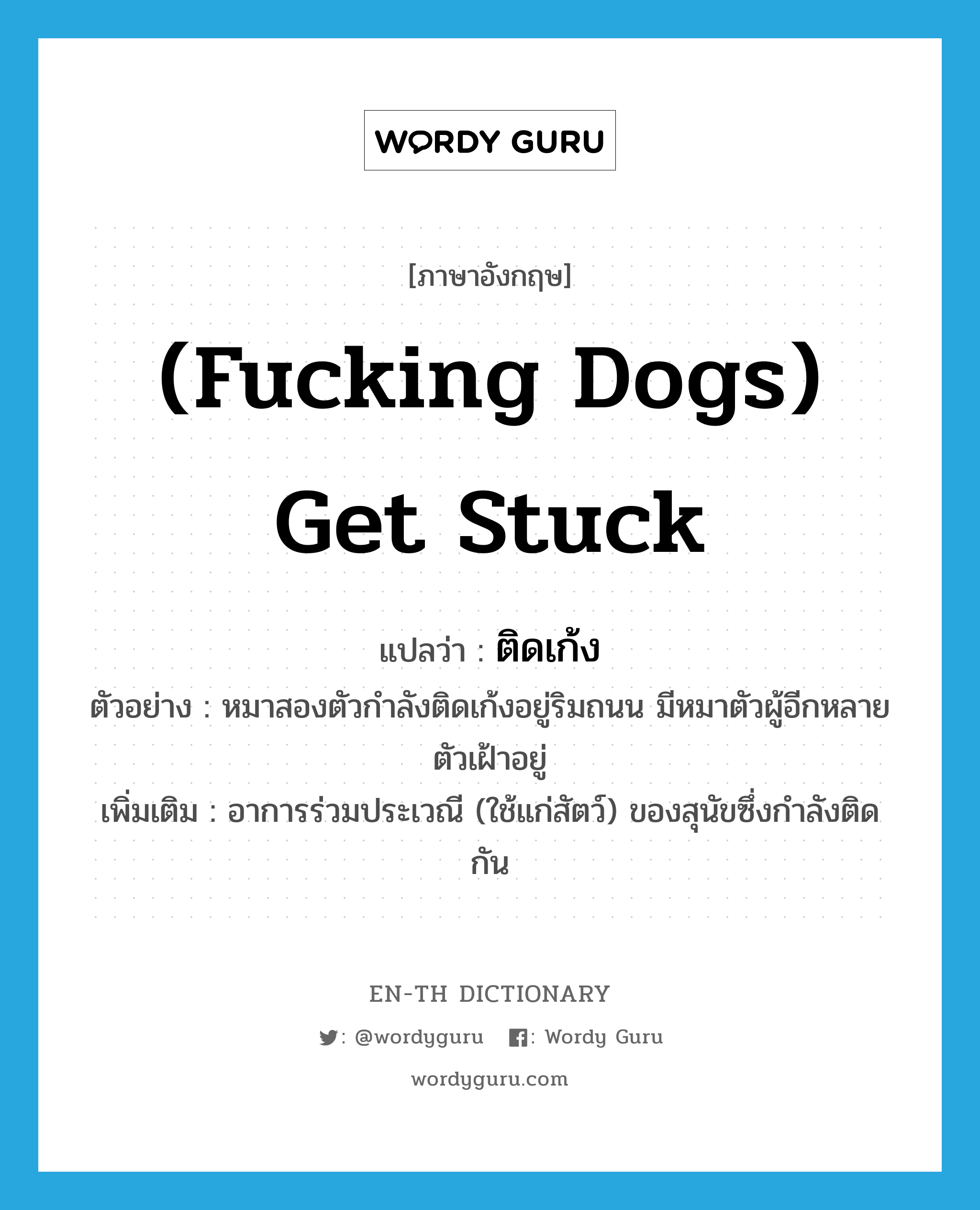 (fucking dogs) get stuck แปลว่า?, คำศัพท์ภาษาอังกฤษ (fucking dogs) get stuck แปลว่า ติดเก้ง ประเภท V ตัวอย่าง หมาสองตัวกำลังติดเก้งอยู่ริมถนน มีหมาตัวผู้อีกหลายตัวเฝ้าอยู่ เพิ่มเติม อาการร่วมประเวณี (ใช้แก่สัตว์) ของสุนัขซึ่งกำลังติดกัน หมวด V