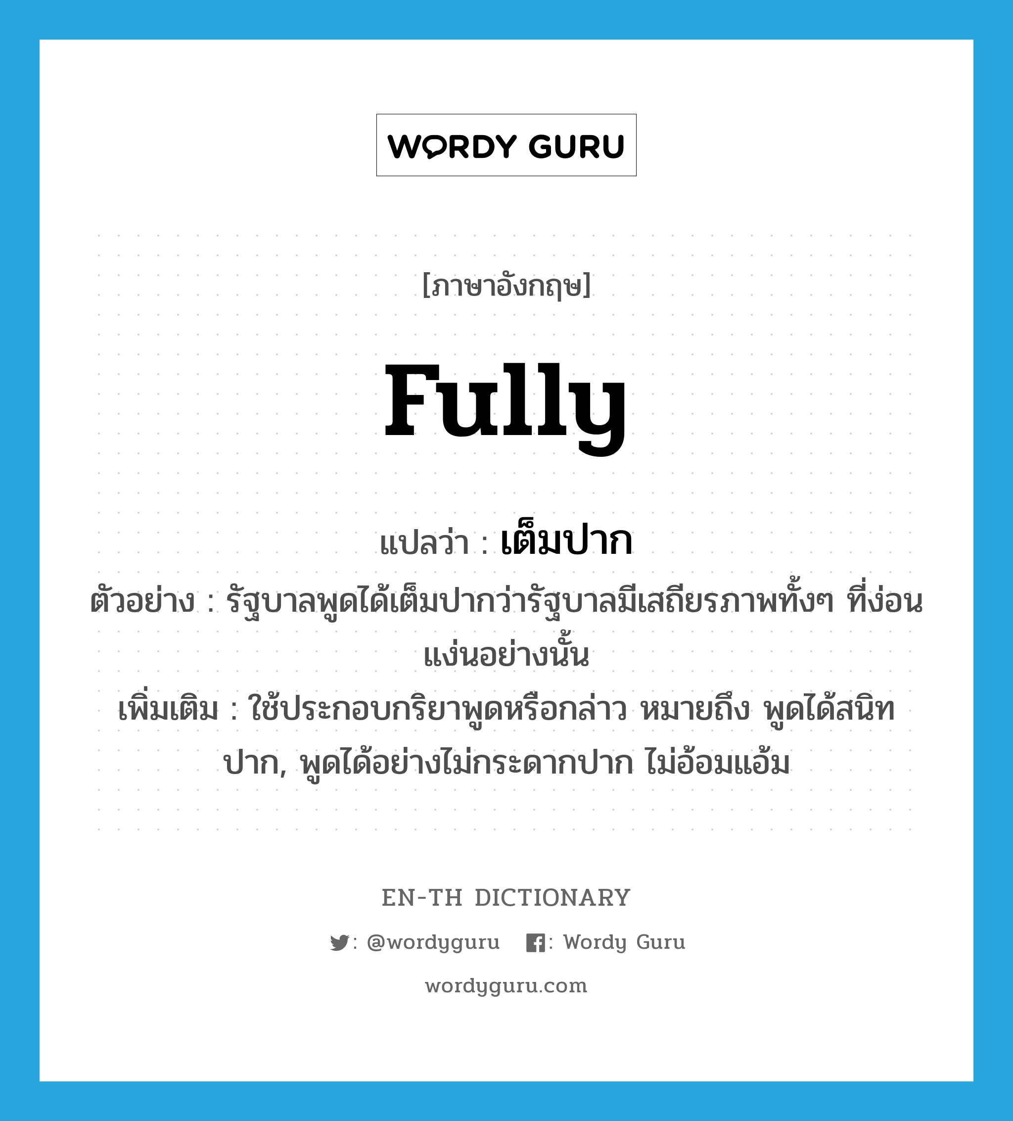 fully แปลว่า?, คำศัพท์ภาษาอังกฤษ fully แปลว่า เต็มปาก ประเภท ADV ตัวอย่าง รัฐบาลพูดได้เต็มปากว่ารัฐบาลมีเสถียรภาพทั้งๆ ที่ง่อนแง่นอย่างนั้น เพิ่มเติม ใช้ประกอบกริยาพูดหรือกล่าว หมายถึง พูดได้สนิทปาก, พูดได้อย่างไม่กระดากปาก ไม่อ้อมแอ้ม หมวด ADV