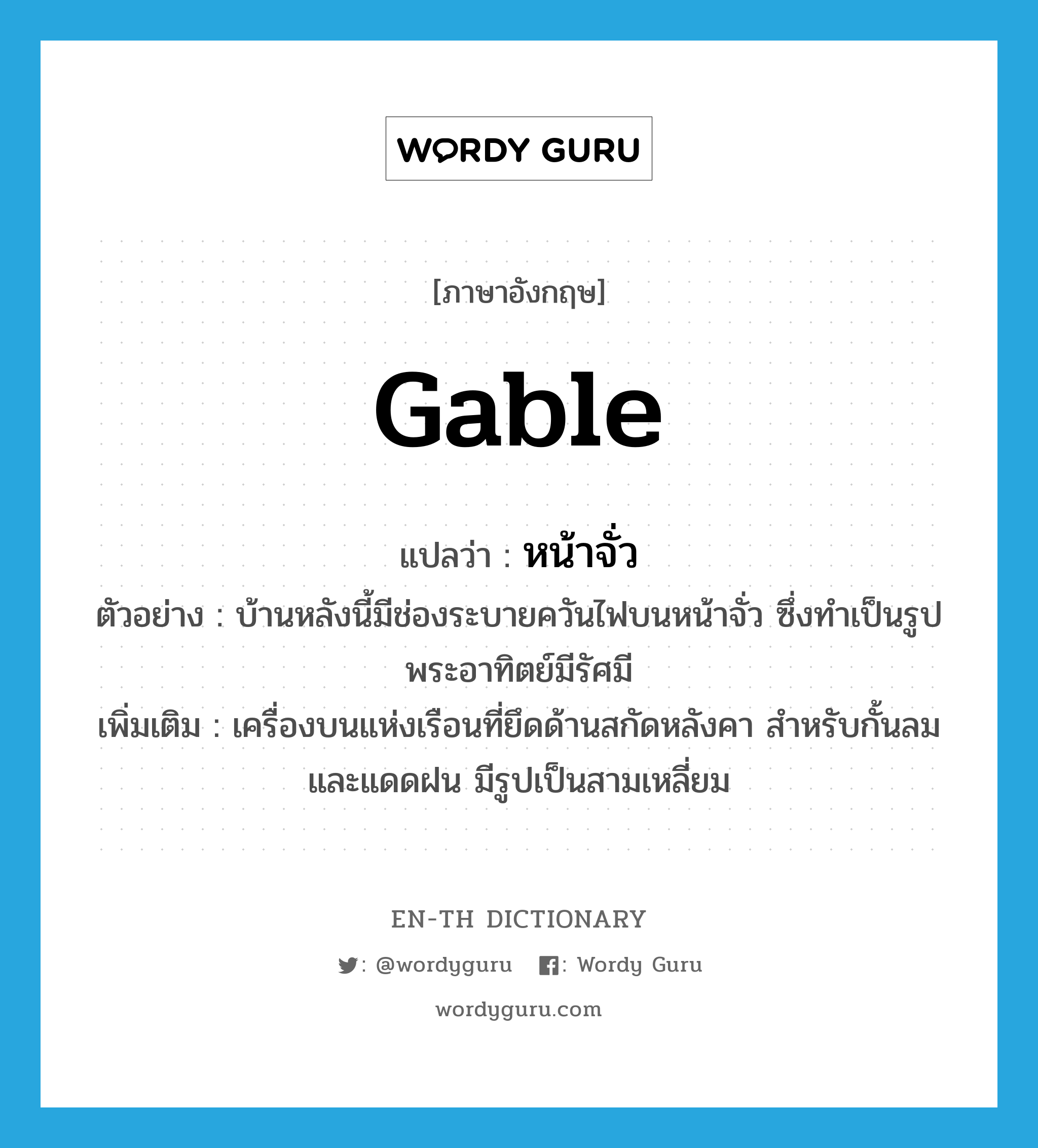 gable แปลว่า?, คำศัพท์ภาษาอังกฤษ gable แปลว่า หน้าจั่ว ประเภท N ตัวอย่าง บ้านหลังนี้มีช่องระบายควันไฟบนหน้าจั่ว ซึ่งทำเป็นรูปพระอาทิตย์มีรัศมี เพิ่มเติม เครื่องบนแห่งเรือนที่ยึดด้านสกัดหลังคา สำหรับกั้นลมและแดดฝน มีรูปเป็นสามเหลี่ยม หมวด N