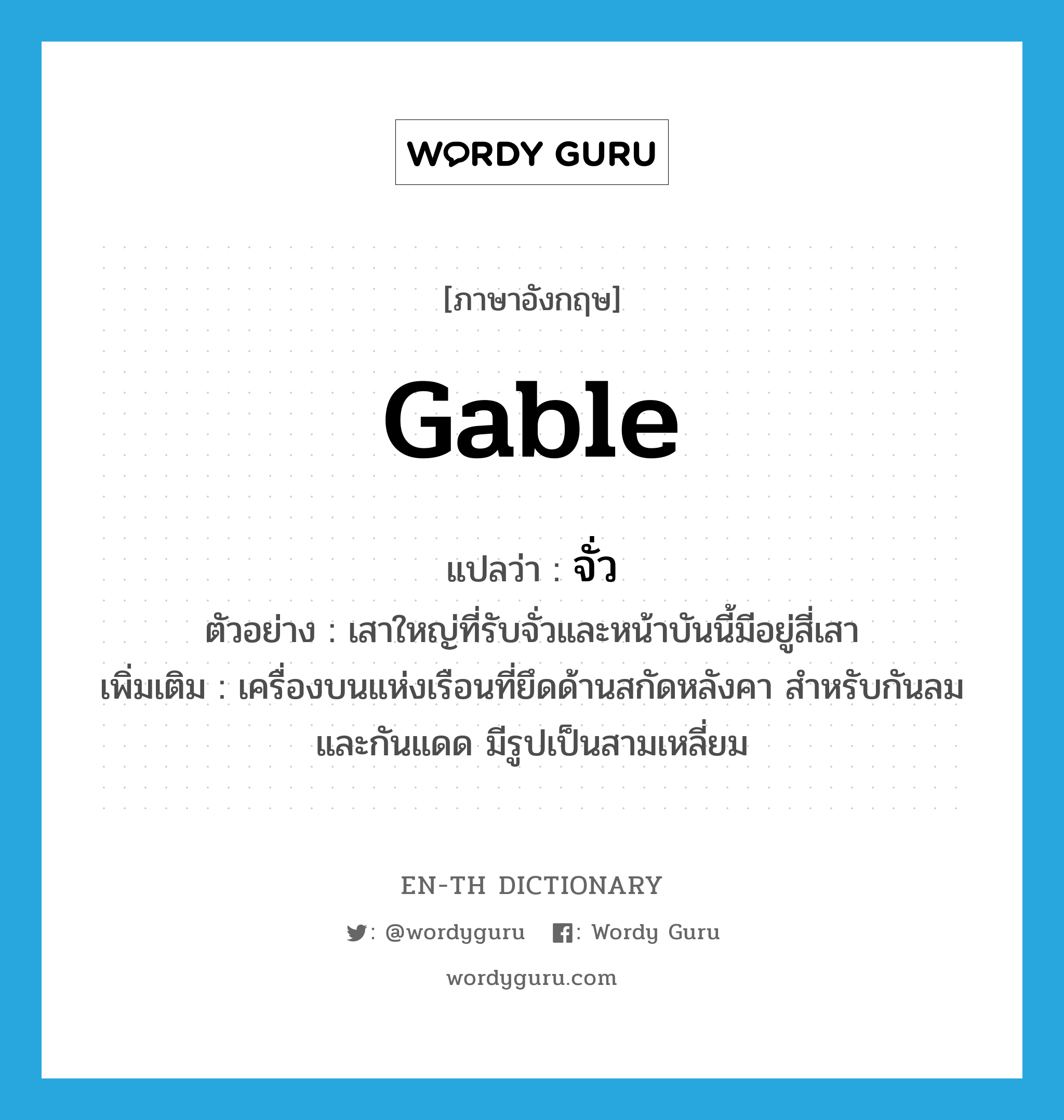 gable แปลว่า?, คำศัพท์ภาษาอังกฤษ gable แปลว่า จั่ว ประเภท N ตัวอย่าง เสาใหญ่ที่รับจั่วและหน้าบันนี้มีอยู่สี่เสา เพิ่มเติม เครื่องบนแห่งเรือนที่ยึดด้านสกัดหลังคา สำหรับกันลมและกันแดด มีรูปเป็นสามเหลี่ยม หมวด N