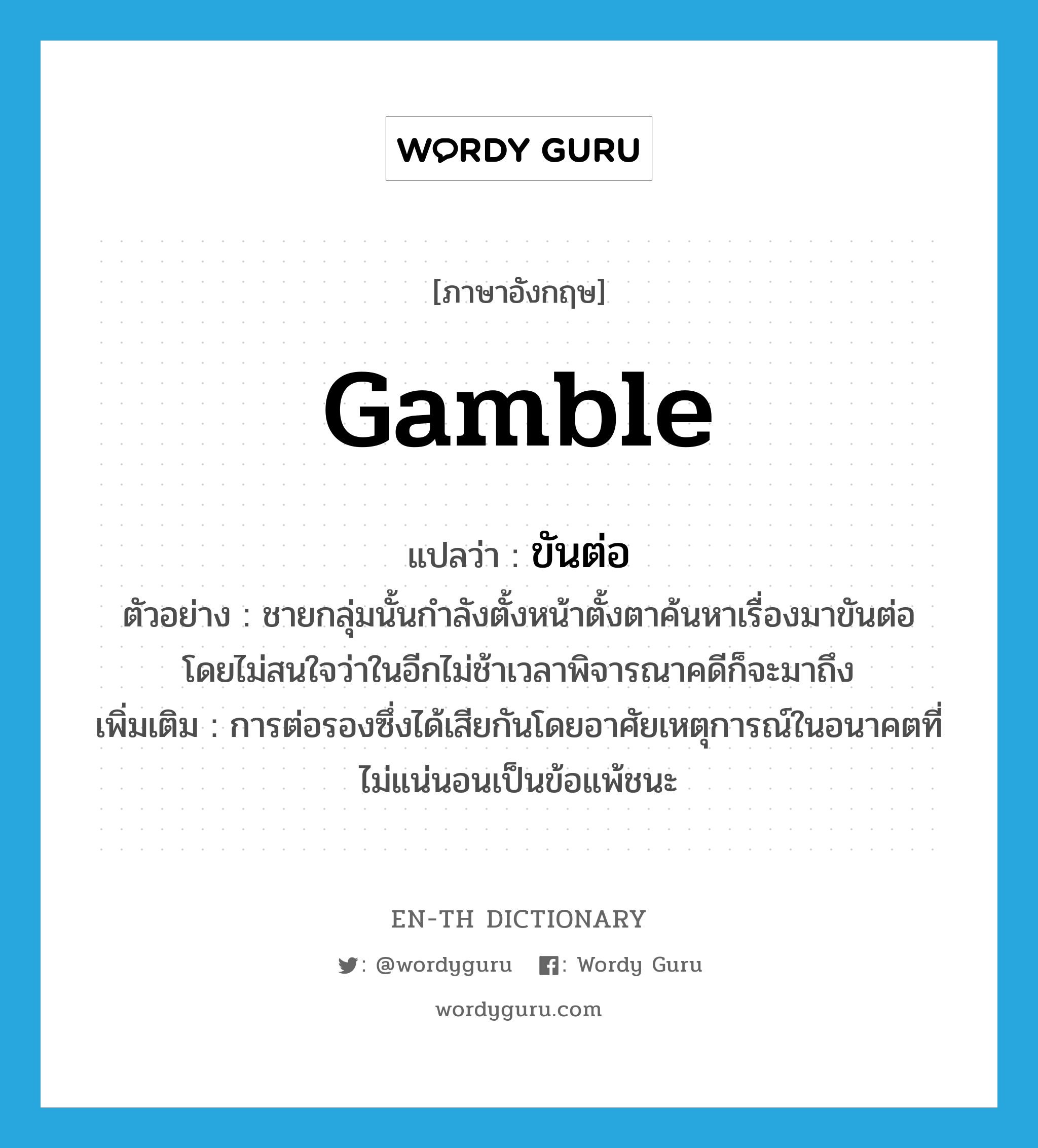 gamble แปลว่า?, คำศัพท์ภาษาอังกฤษ gamble แปลว่า ขันต่อ ประเภท V ตัวอย่าง ชายกลุ่มนั้นกำลังตั้งหน้าตั้งตาค้นหาเรื่องมาขันต่อ โดยไม่สนใจว่าในอีกไม่ช้าเวลาพิจารณาคดีก็จะมาถึง เพิ่มเติม การต่อรองซึ่งได้เสียกันโดยอาศัยเหตุการณ์ในอนาคตที่ไม่แน่นอนเป็นข้อแพ้ชนะ หมวด V