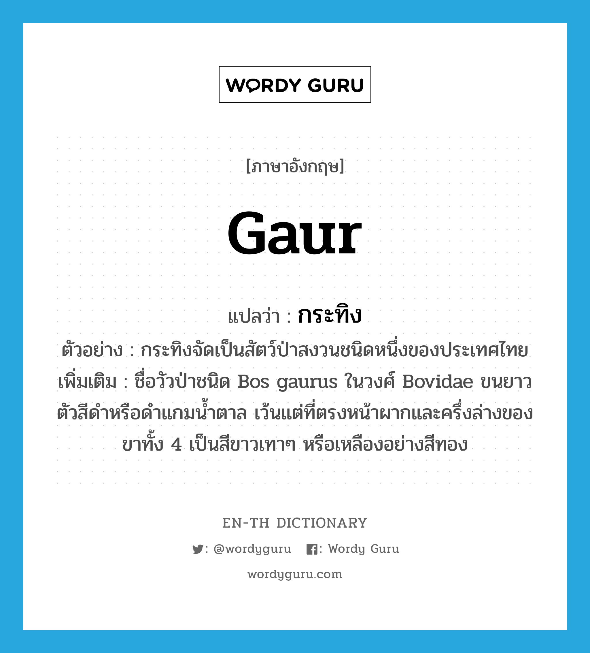 Gaur แปลว่า?, คำศัพท์ภาษาอังกฤษ Gaur แปลว่า กระทิง ประเภท N ตัวอย่าง กระทิงจัดเป็นสัตว์ป่าสงวนชนิดหนึ่งของประเทศไทย เพิ่มเติม ชื่อวัวป่าชนิด Bos gaurus ในวงศ์ Bovidae ขนยาว ตัวสีดำหรือดำแกมน้ำตาล เว้นแต่ที่ตรงหน้าผากและครึ่งล่างของขาทั้ง 4 เป็นสีขาวเทาๆ หรือเหลืองอย่างสีทอง หมวด N