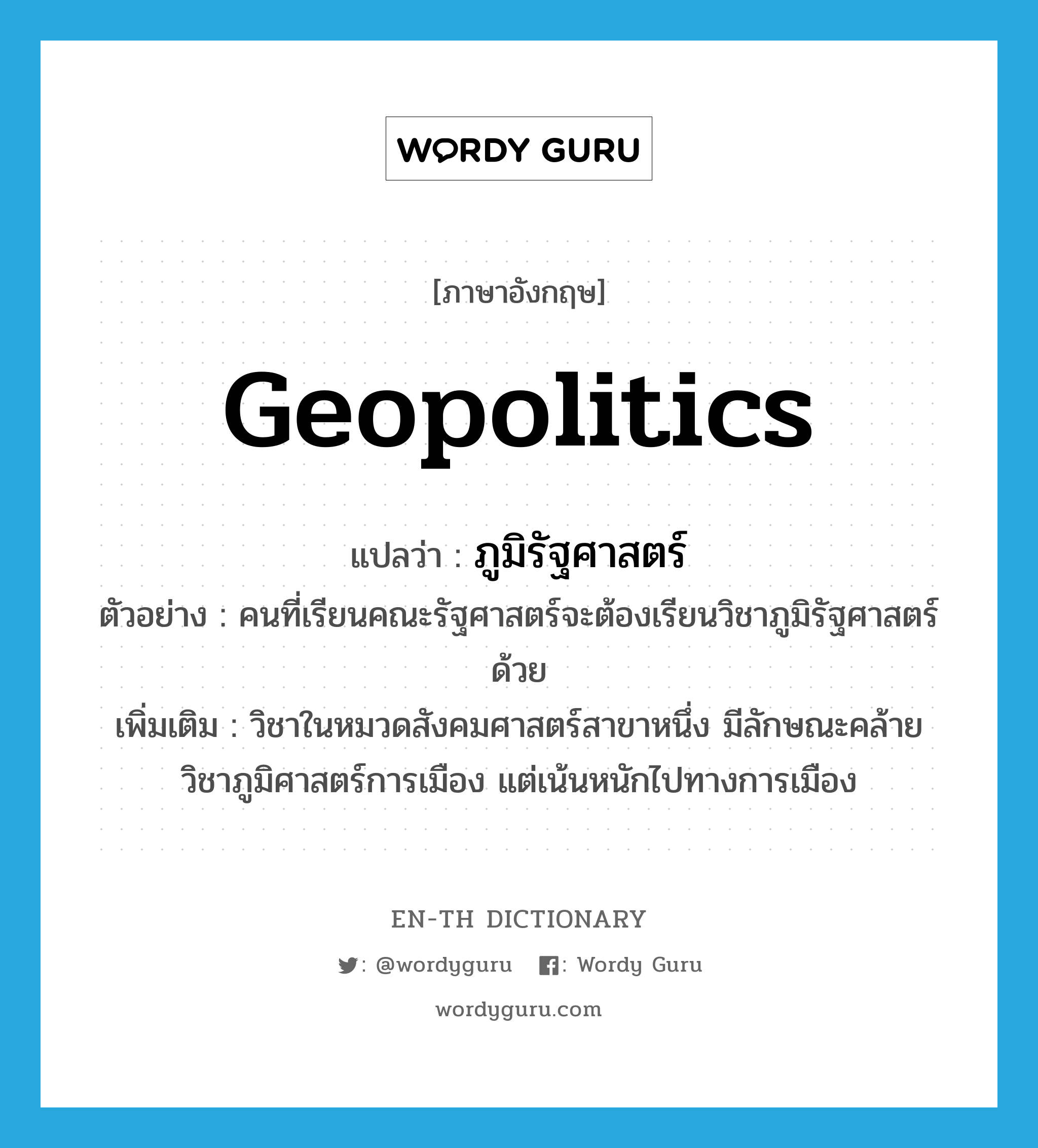 geopolitics แปลว่า?, คำศัพท์ภาษาอังกฤษ geopolitics แปลว่า ภูมิรัฐศาสตร์ ประเภท N ตัวอย่าง คนที่เรียนคณะรัฐศาสตร์จะต้องเรียนวิชาภูมิรัฐศาสตร์ด้วย เพิ่มเติม วิชาในหมวดสังคมศาสตร์สาขาหนึ่ง มีลักษณะคล้ายวิชาภูมิศาสตร์การเมือง แต่เน้นหนักไปทางการเมือง หมวด N