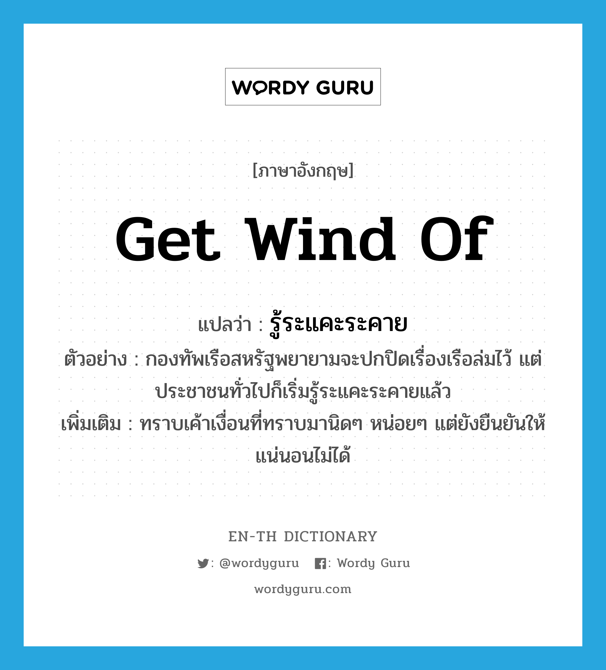 get wind of แปลว่า?, คำศัพท์ภาษาอังกฤษ get wind of แปลว่า รู้ระแคะระคาย ประเภท V ตัวอย่าง กองทัพเรือสหรัฐพยายามจะปกปิดเรื่องเรือล่มไว้ แต่ประชาชนทั่วไปก็เริ่มรู้ระแคะระคายแล้ว เพิ่มเติม ทราบเค้าเงื่อนที่ทราบมานิดๆ หน่อยๆ แต่ยังยืนยันให้แน่นอนไม่ได้ หมวด V