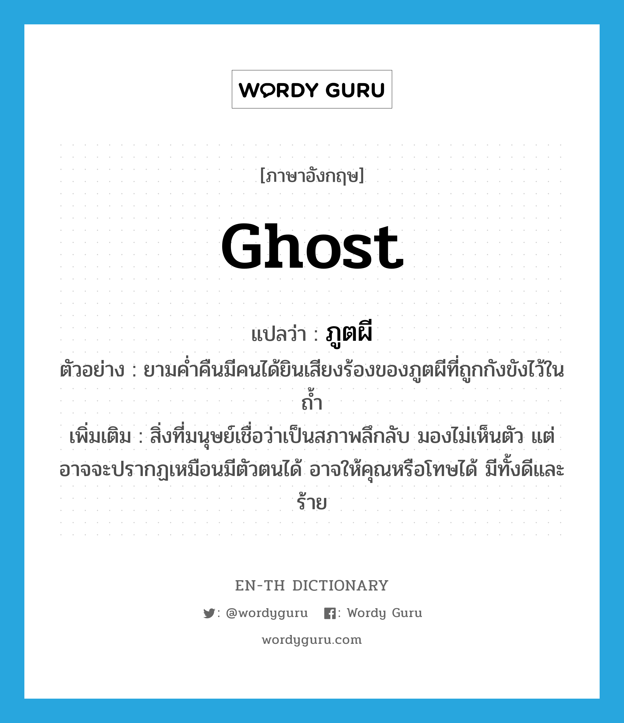 ภูตผี ภาษาอังกฤษ?, คำศัพท์ภาษาอังกฤษ ภูตผี แปลว่า ghost ประเภท N ตัวอย่าง ยามค่ำคืนมีคนได้ยินเสียงร้องของภูตผีที่ถูกกังขังไว้ในถ้ำ เพิ่มเติม สิ่งที่มนุษย์เชื่อว่าเป็นสภาพลึกลับ มองไม่เห็นตัว แต่อาจจะปรากฏเหมือนมีตัวตนได้ อาจให้คุณหรือโทษได้ มีทั้งดีและร้าย หมวด N