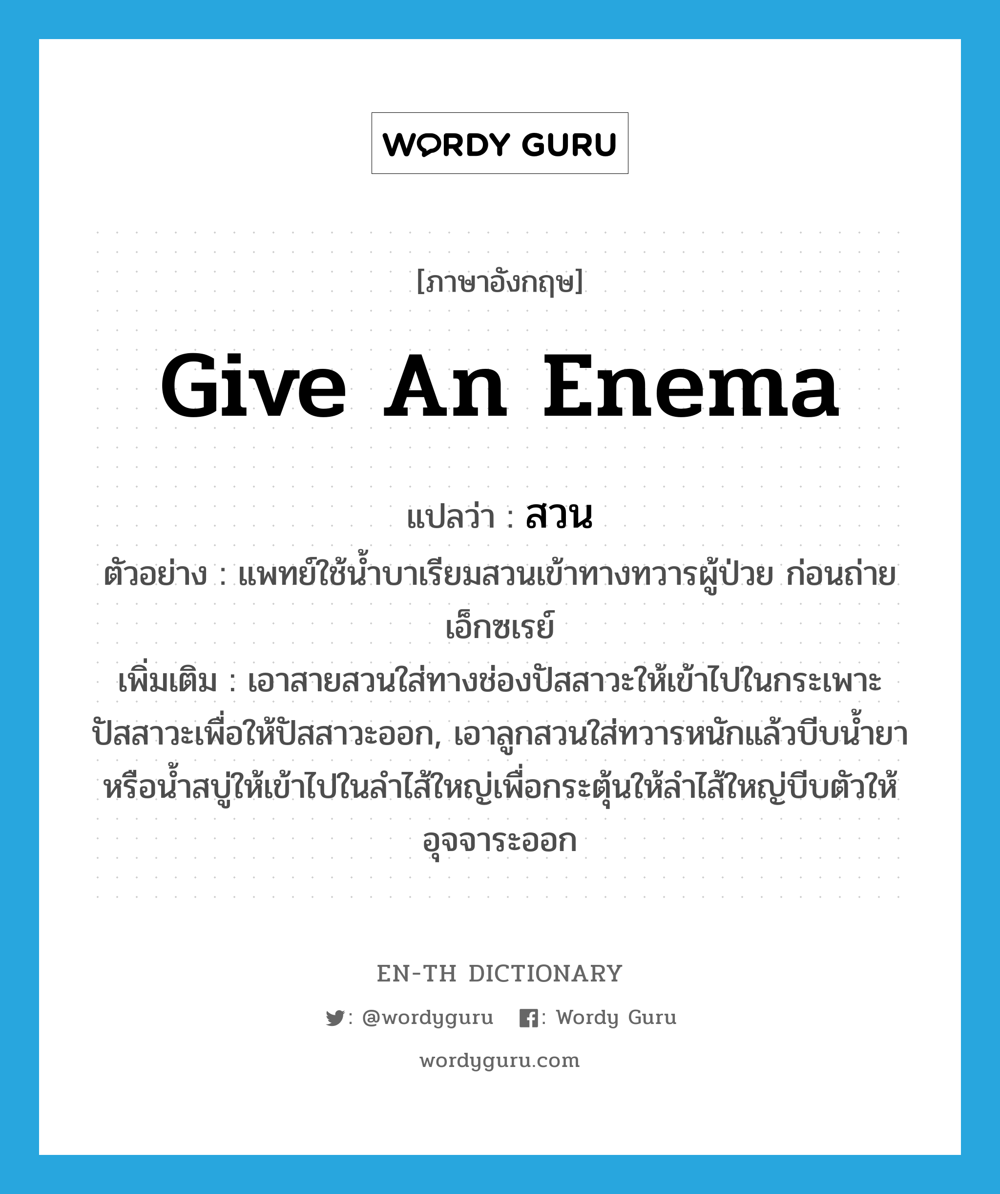 give an enema แปลว่า?, คำศัพท์ภาษาอังกฤษ give an enema แปลว่า สวน ประเภท V ตัวอย่าง แพทย์ใช้น้ำบาเรียมสวนเข้าทางทวารผู้ป่วย ก่อนถ่ายเอ็กซเรย์ เพิ่มเติม เอาสายสวนใส่ทางช่องปัสสาวะให้เข้าไปในกระเพาะปัสสาวะเพื่อให้ปัสสาวะออก, เอาลูกสวนใส่ทวารหนักแล้วบีบน้ำยาหรือน้ำสบู่ให้เข้าไปในลำไส้ใหญ่เพื่อกระตุ้นให้ลำไส้ใหญ่บีบตัวให้อุจจาระออก หมวด V