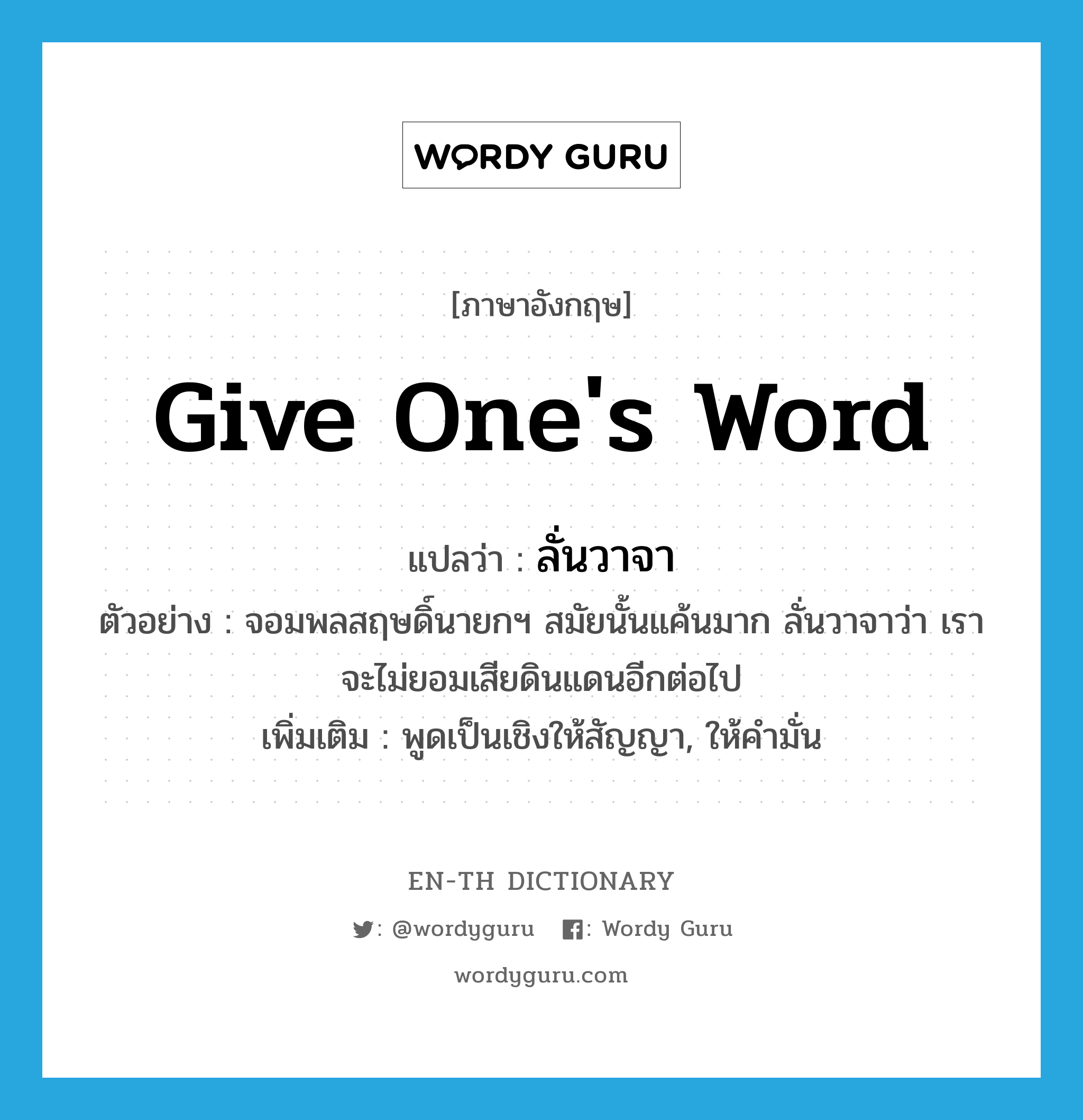 give one&#39;s word แปลว่า?, คำศัพท์ภาษาอังกฤษ give one&#39;s word แปลว่า ลั่นวาจา ประเภท V ตัวอย่าง จอมพลสฤษดิ์นายกฯ สมัยนั้นแค้นมาก ลั่นวาจาว่า เราจะไม่ยอมเสียดินแดนอีกต่อไป เพิ่มเติม พูดเป็นเชิงให้สัญญา, ให้คำมั่น หมวด V