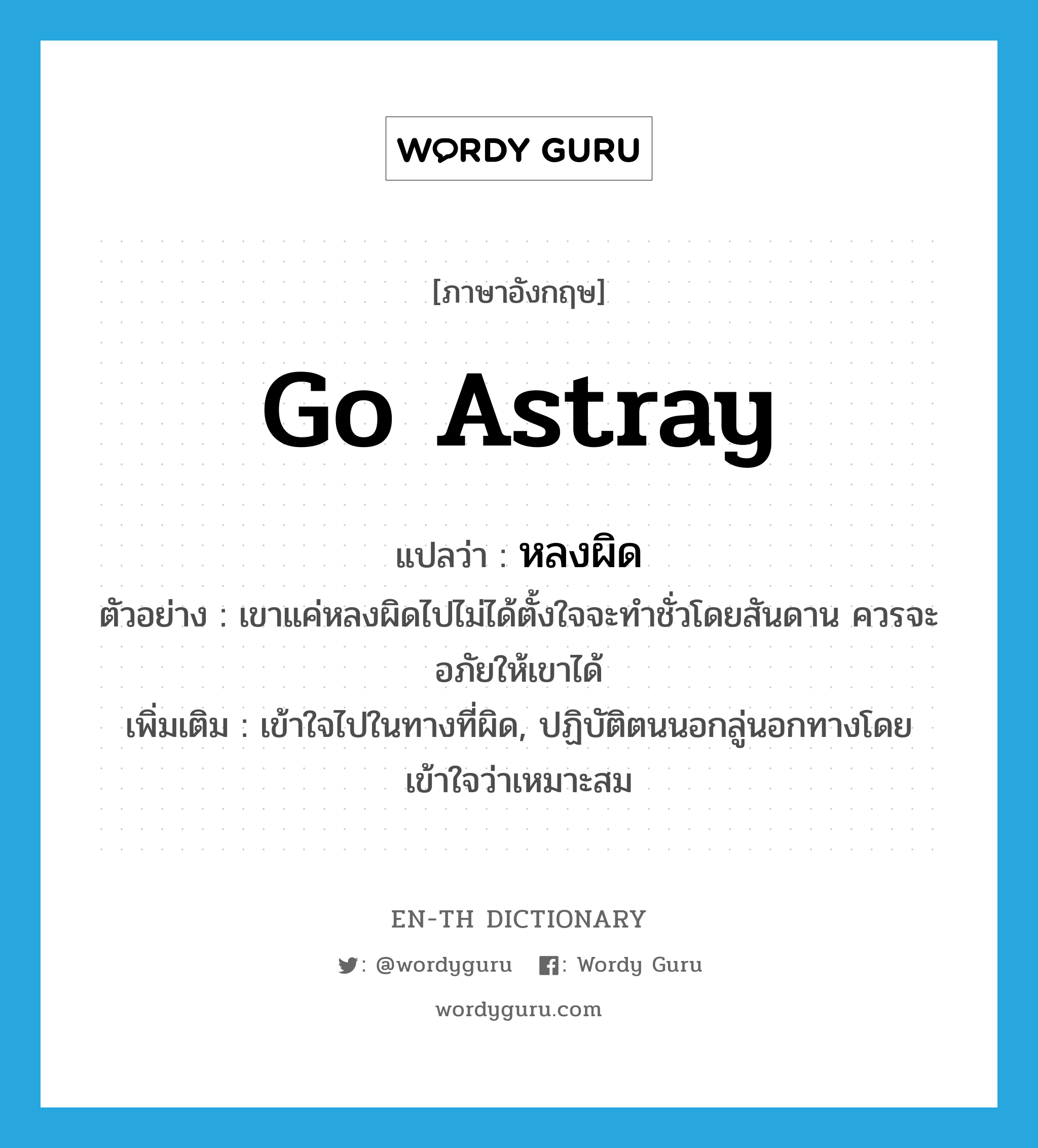 go astray แปลว่า?, คำศัพท์ภาษาอังกฤษ go astray แปลว่า หลงผิด ประเภท V ตัวอย่าง เขาแค่หลงผิดไปไม่ได้ตั้งใจจะทำชั่วโดยสันดาน ควรจะอภัยให้เขาได้ เพิ่มเติม เข้าใจไปในทางที่ผิด, ปฏิบัติตนนอกลู่นอกทางโดยเข้าใจว่าเหมาะสม หมวด V