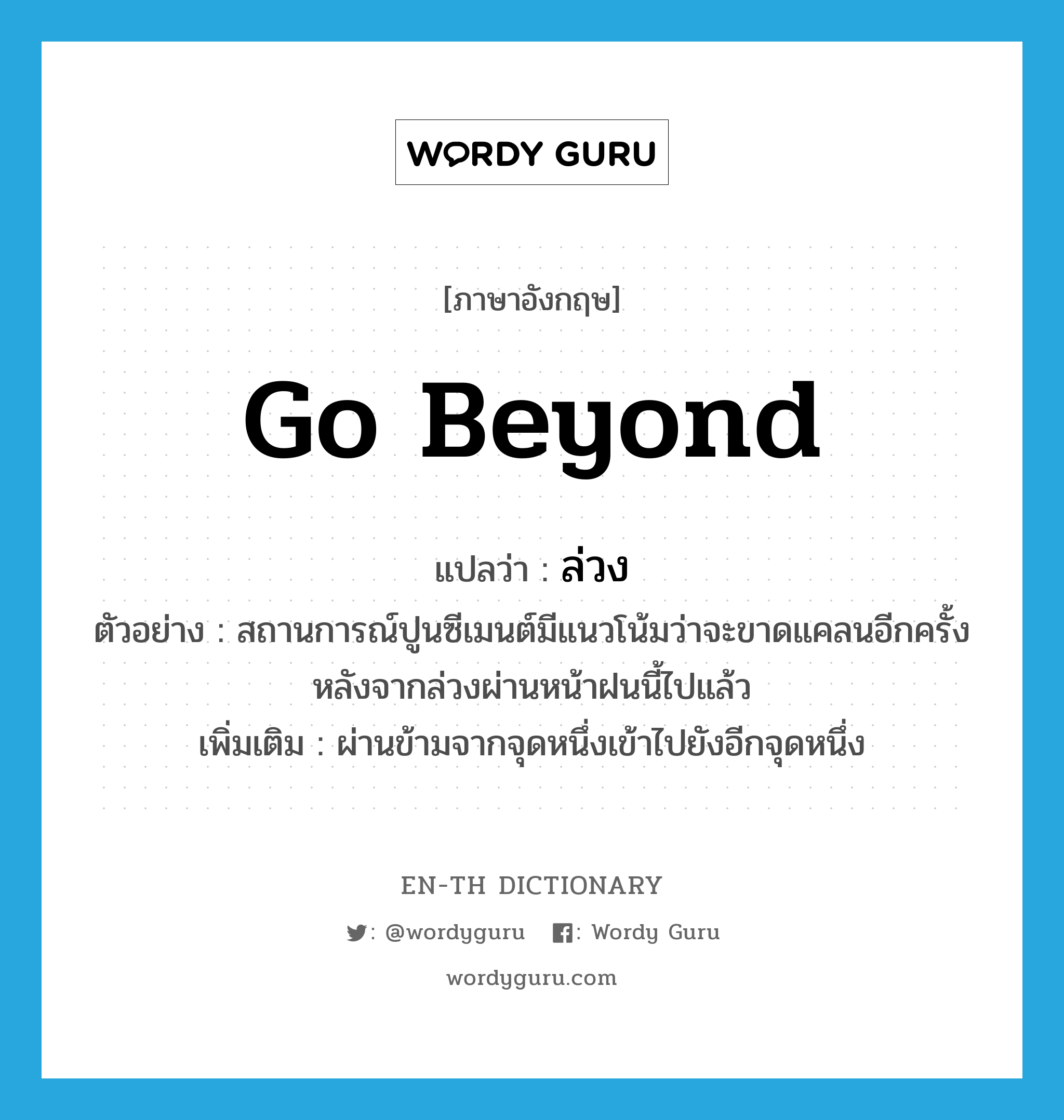 go beyond แปลว่า?, คำศัพท์ภาษาอังกฤษ go beyond แปลว่า ล่วง ประเภท V ตัวอย่าง สถานการณ์ปูนซีเมนต์มีแนวโน้มว่าจะขาดแคลนอีกครั้งหลังจากล่วงผ่านหน้าฝนนี้ไปแล้ว เพิ่มเติม ผ่านข้ามจากจุดหนึ่งเข้าไปยังอีกจุดหนึ่ง หมวด V