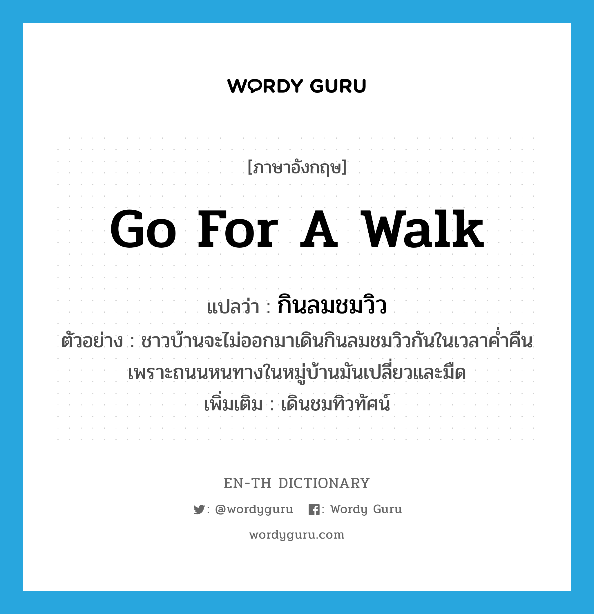 go for a walk แปลว่า?, คำศัพท์ภาษาอังกฤษ go for a walk แปลว่า กินลมชมวิว ประเภท V ตัวอย่าง ชาวบ้านจะไม่ออกมาเดินกินลมชมวิวกันในเวลาค่ำคืนเพราะถนนหนทางในหมู่บ้านมันเปลี่ยวและมืด เพิ่มเติม เดินชมทิวทัศน์ หมวด V