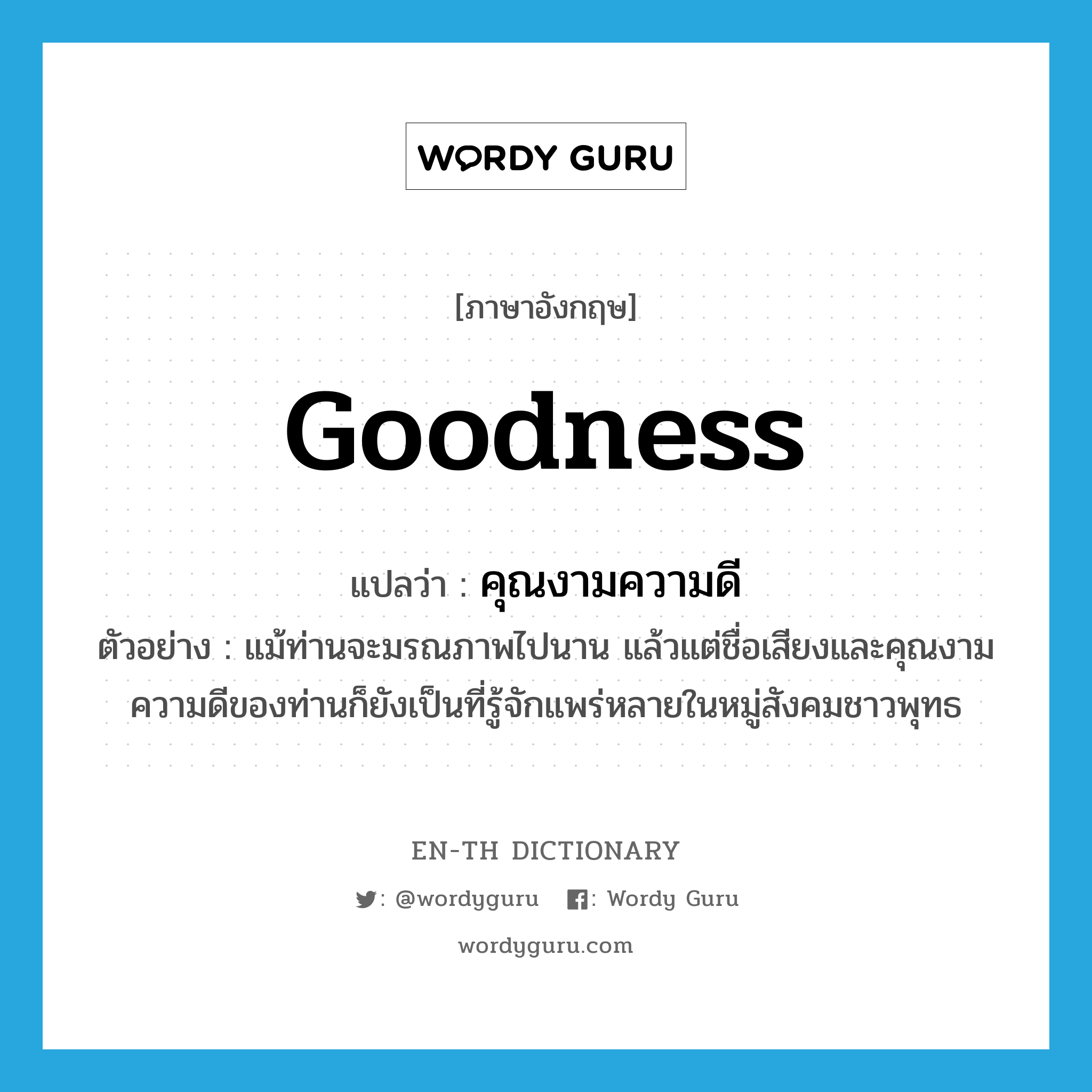 goodness แปลว่า?, คำศัพท์ภาษาอังกฤษ goodness แปลว่า คุณงามความดี ประเภท N ตัวอย่าง แม้ท่านจะมรณภาพไปนาน แล้วแต่ชื่อเสียงและคุณงามความดีของท่านก็ยังเป็นที่รู้จักแพร่หลายในหมู่สังคมชาวพุทธ หมวด N