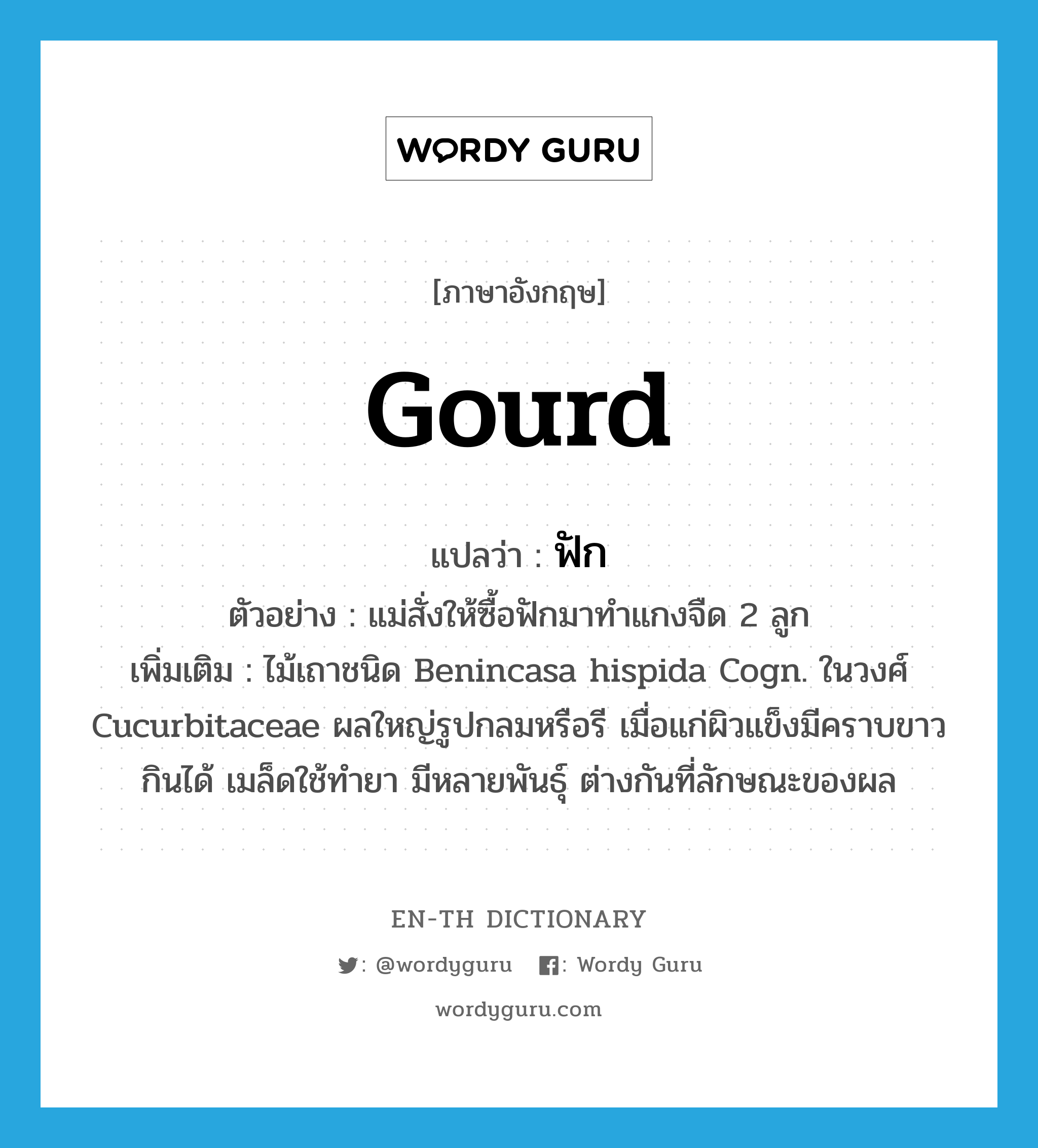 gourd แปลว่า?, คำศัพท์ภาษาอังกฤษ gourd แปลว่า ฟัก ประเภท N ตัวอย่าง แม่สั่งให้ซื้อฟักมาทำแกงจืด 2 ลูก เพิ่มเติม ไม้เถาชนิด Benincasa hispida Cogn. ในวงศ์ Cucurbitaceae ผลใหญ่รูปกลมหรือรี เมื่อแก่ผิวแข็งมีคราบขาว กินได้ เมล็ดใช้ทำยา มีหลายพันธุ์ ต่างกันที่ลักษณะของผล หมวด N