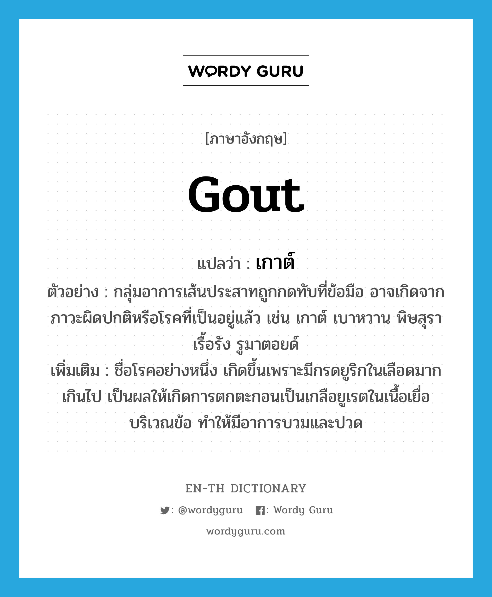 gout แปลว่า?, คำศัพท์ภาษาอังกฤษ gout แปลว่า เกาต์ ประเภท N ตัวอย่าง กลุ่มอาการเส้นประสาทถูกกดทับที่ข้อมือ อาจเกิดจากภาวะผิดปกติหรือโรคที่เป็นอยู่แล้ว เช่น เกาต์ เบาหวาน พิษสุราเรื้อรัง รูมาตอยด์ เพิ่มเติม ชื่อโรคอย่างหนึ่ง เกิดขึ้นเพราะมีกรดยูริกในเลือดมากเกินไป เป็นผลให้เกิดการตกตะกอนเป็นเกลือยูเรตในเนื้อเยื่อบริเวณข้อ ทำให้มีอาการบวมและปวด หมวด N