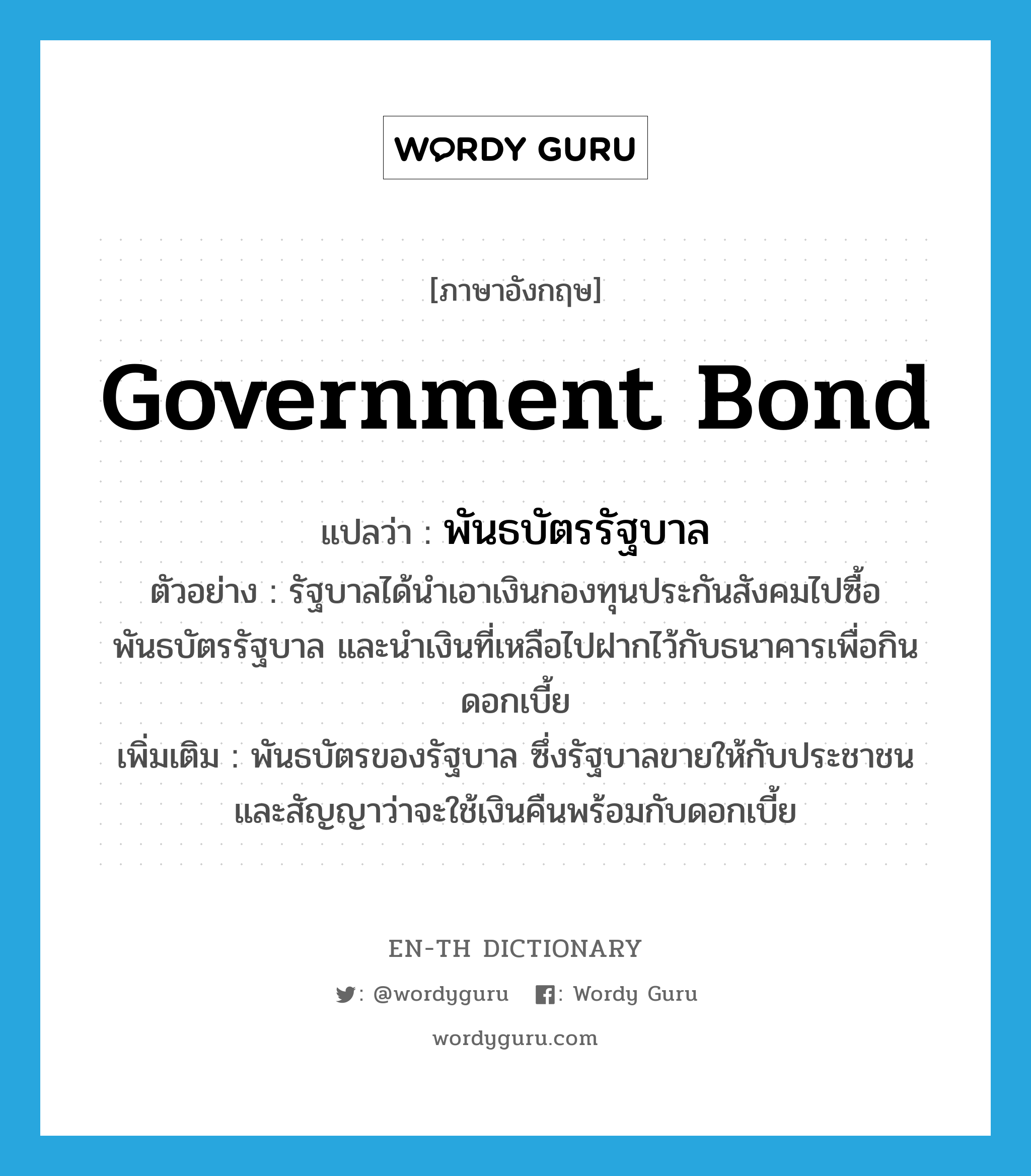 government bond แปลว่า?, คำศัพท์ภาษาอังกฤษ government bond แปลว่า พันธบัตรรัฐบาล ประเภท N ตัวอย่าง รัฐบาลได้นำเอาเงินกองทุนประกันสังคมไปซื้อพันธบัตรรัฐบาล และนำเงินที่เหลือไปฝากไว้กับธนาคารเพื่อกินดอกเบี้ย เพิ่มเติม พันธบัตรของรัฐบาล ซึ่งรัฐบาลขายให้กับประชาชน และสัญญาว่าจะใช้เงินคืนพร้อมกับดอกเบี้ย หมวด N