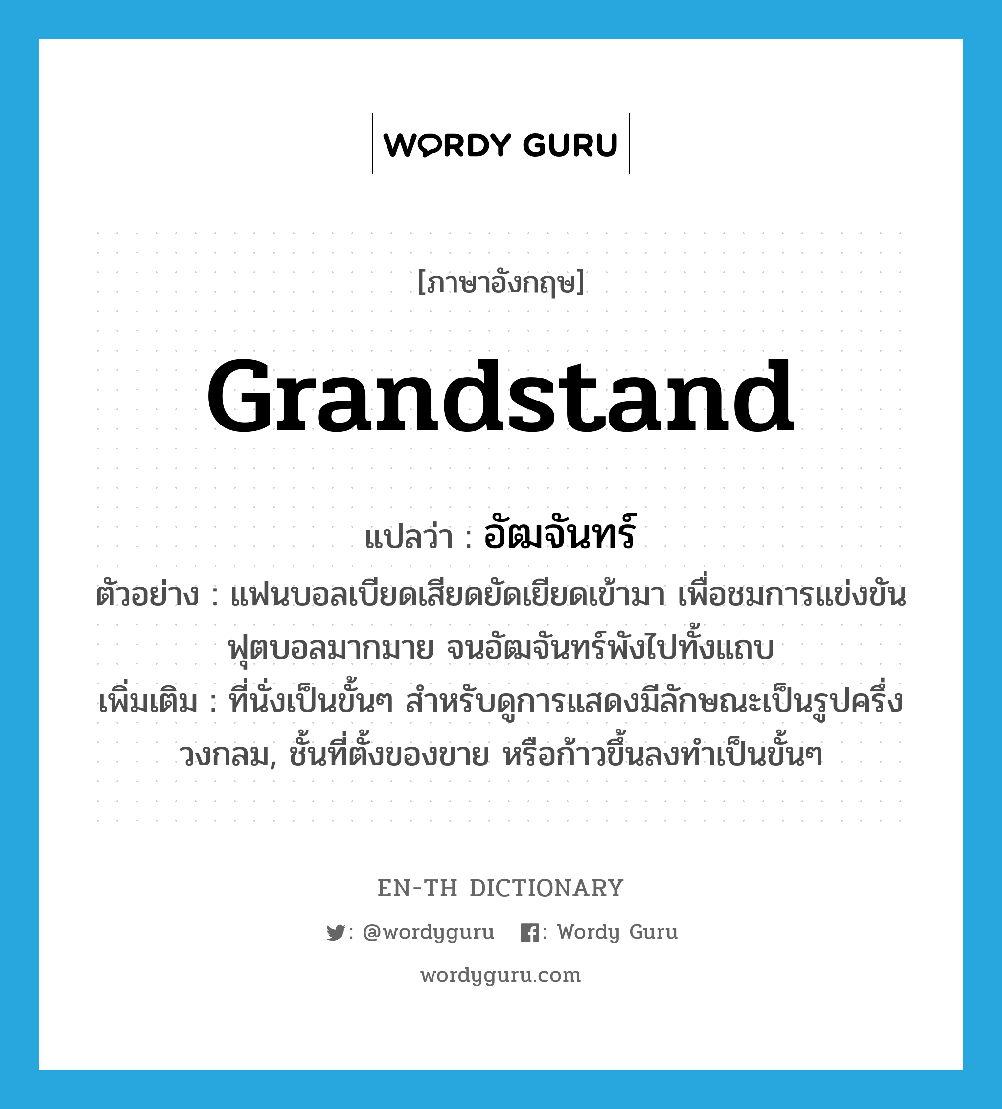 grandstand แปลว่า?, คำศัพท์ภาษาอังกฤษ grandstand แปลว่า อัฒจันทร์ ประเภท N ตัวอย่าง แฟนบอลเบียดเสียดยัดเยียดเข้ามา เพื่อชมการแข่งขันฟุตบอลมากมาย จนอัฒจันทร์พังไปทั้งแถบ เพิ่มเติม ที่นั่งเป็นขั้นๆ สำหรับดูการแสดงมีลักษณะเป็นรูปครึ่งวงกลม, ชั้นที่ตั้งของขาย หรือก้าวขึ้นลงทำเป็นขั้นๆ หมวด N