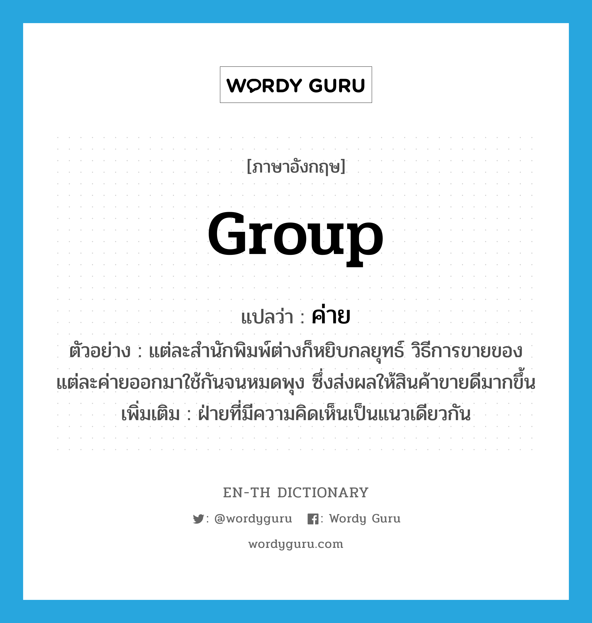 group แปลว่า?, คำศัพท์ภาษาอังกฤษ group แปลว่า ค่าย ประเภท N ตัวอย่าง แต่ละสำนักพิมพ์ต่างก็หยิบกลยุทธ์ วิธีการขายของแต่ละค่ายออกมาใช้กันจนหมดพุง ซึ่งส่งผลให้สินค้าขายดีมากขึ้น เพิ่มเติม ฝ่ายที่มีความคิดเห็นเป็นแนวเดียวกัน หมวด N