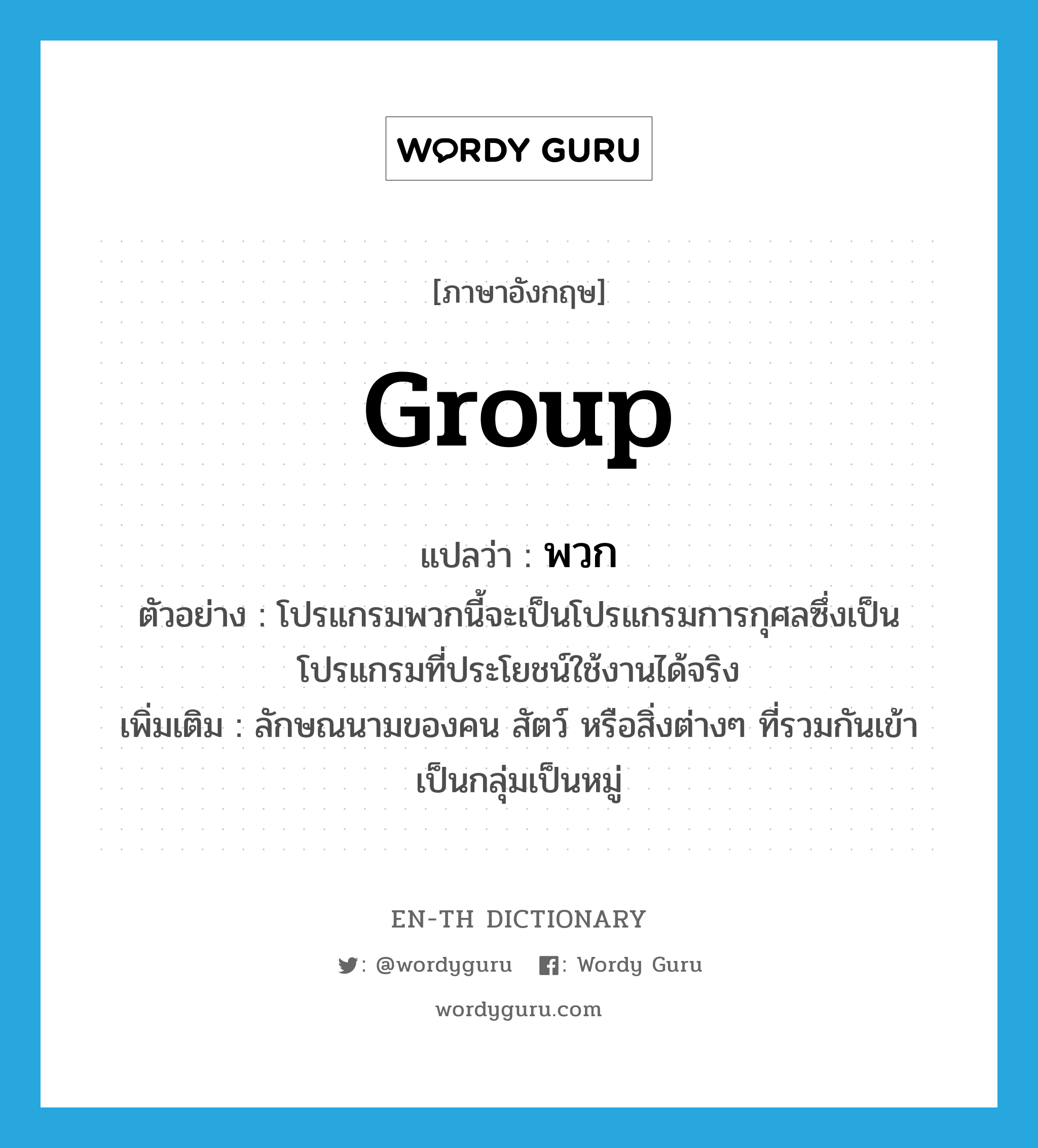 group แปลว่า?, คำศัพท์ภาษาอังกฤษ group แปลว่า พวก ประเภท CLAS ตัวอย่าง โปรแกรมพวกนี้จะเป็นโปรแกรมการกุศลซึ่งเป็นโปรแกรมที่ประโยชน์ใช้งานได้จริง เพิ่มเติม ลักษณนามของคน สัตว์ หรือสิ่งต่างๆ ที่รวมกันเข้าเป็นกลุ่มเป็นหมู่ หมวด CLAS