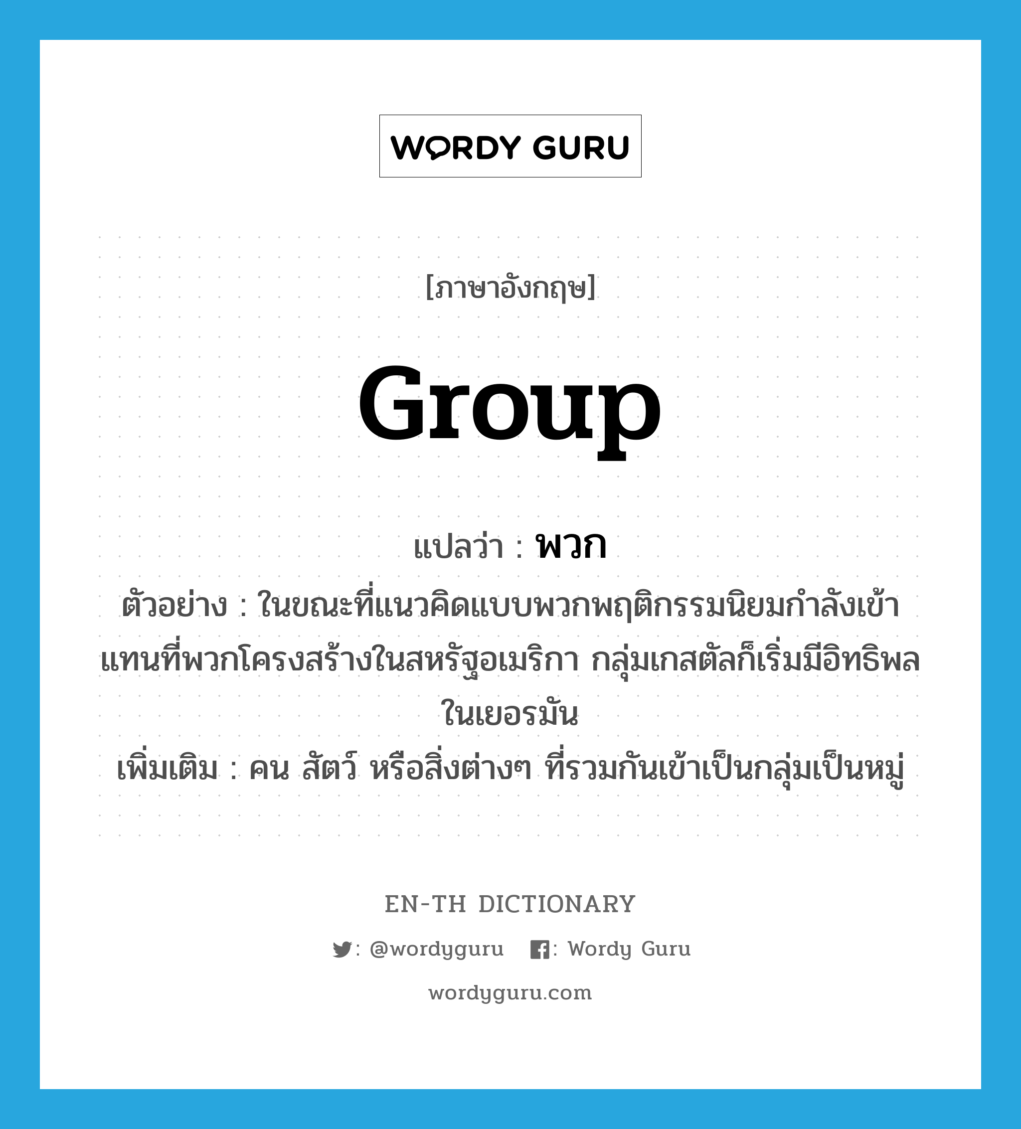 group แปลว่า?, คำศัพท์ภาษาอังกฤษ group แปลว่า พวก ประเภท N ตัวอย่าง ในขณะที่แนวคิดแบบพวกพฤติกรรมนิยมกำลังเข้าแทนที่พวกโครงสร้างในสหรัฐอเมริกา กลุ่มเกสตัลก็เริ่มมีอิทธิพลในเยอรมัน เพิ่มเติม คน สัตว์ หรือสิ่งต่างๆ ที่รวมกันเข้าเป็นกลุ่มเป็นหมู่ หมวด N