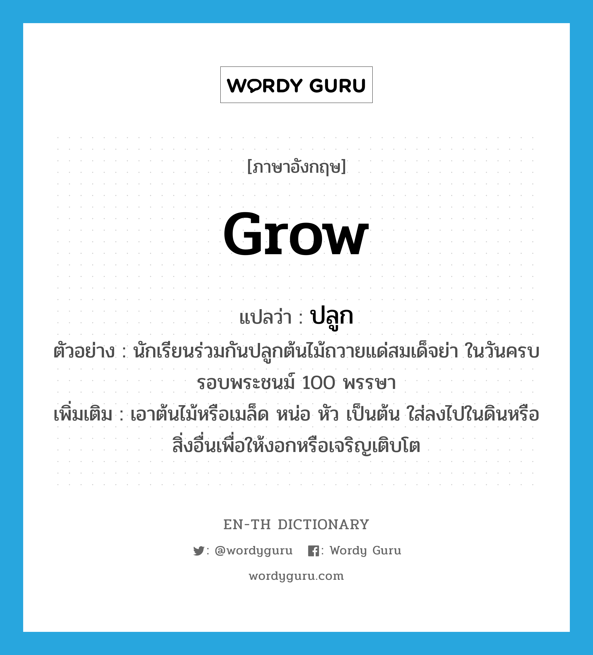 grow แปลว่า?, คำศัพท์ภาษาอังกฤษ grow แปลว่า ปลูก ประเภท V ตัวอย่าง นักเรียนร่วมกันปลูกต้นไม้ถวายแด่สมเด็จย่า ในวันครบรอบพระชนม์ 100 พรรษา เพิ่มเติม เอาต้นไม้หรือเมล็ด หน่อ หัว เป็นต้น ใส่ลงไปในดินหรือสิ่งอื่นเพื่อให้งอกหรือเจริญเติบโต หมวด V