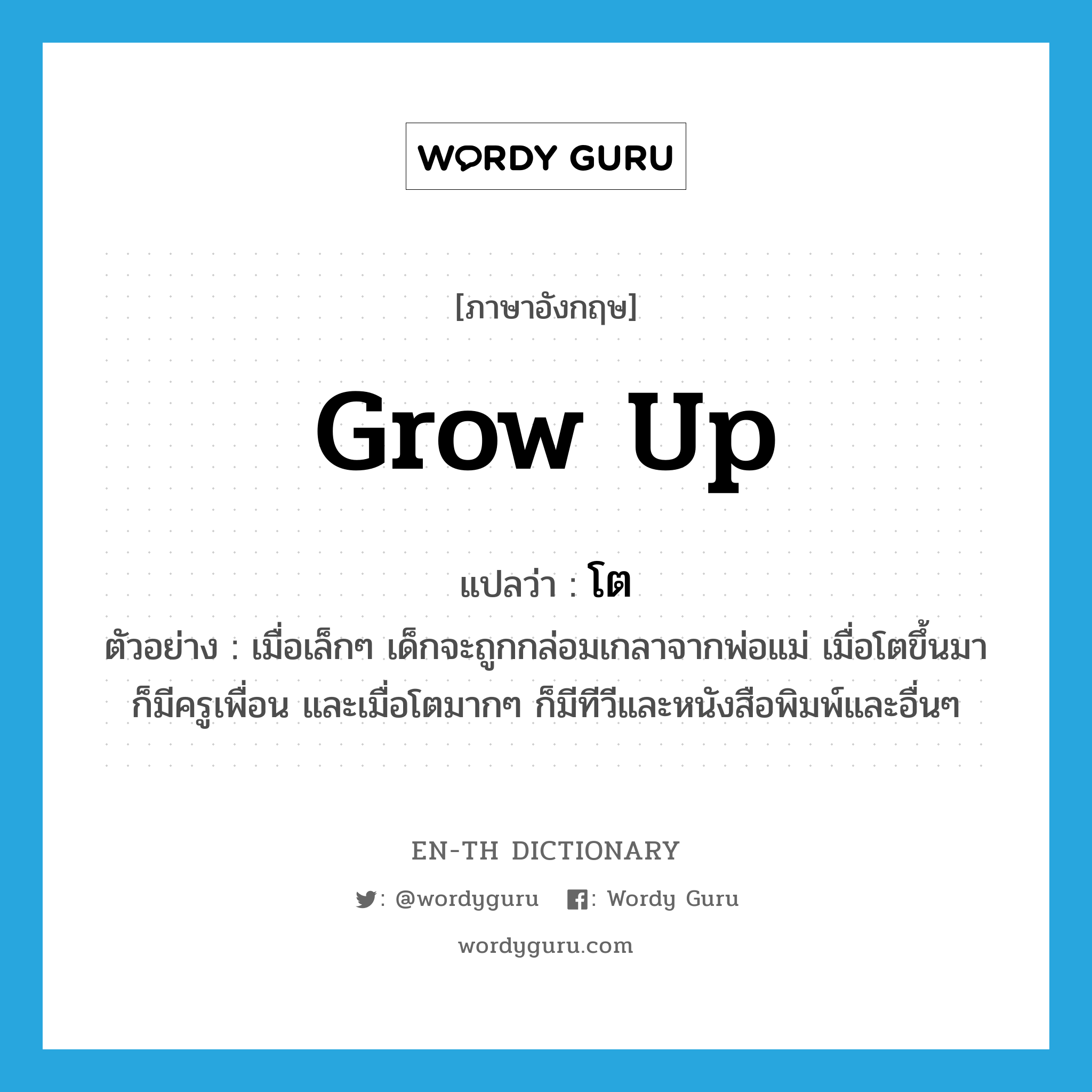 grow up แปลว่า?, คำศัพท์ภาษาอังกฤษ grow up แปลว่า โต ประเภท V ตัวอย่าง เมื่อเล็กๆ เด็กจะถูกกล่อมเกลาจากพ่อแม่ เมื่อโตขึ้นมาก็มีครูเพื่อน และเมื่อโตมากๆ ก็มีทีวีและหนังสือพิมพ์และอื่นๆ หมวด V