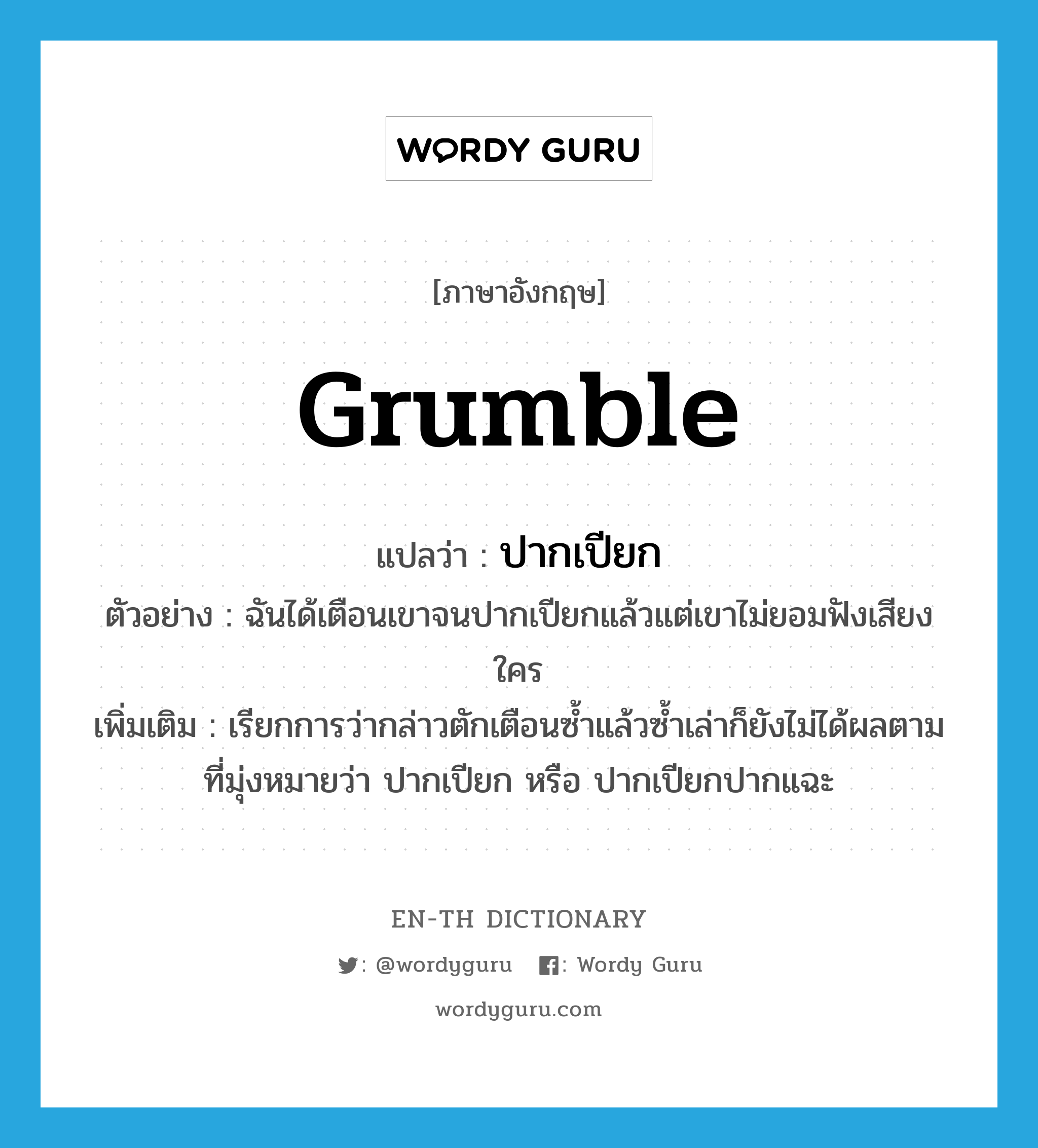 grumble แปลว่า?, คำศัพท์ภาษาอังกฤษ grumble แปลว่า ปากเปียก ประเภท V ตัวอย่าง ฉันได้เตือนเขาจนปากเปียกแล้วแต่เขาไม่ยอมฟังเสียงใคร เพิ่มเติม เรียกการว่ากล่าวตักเตือนซ้ำแล้วซ้ำเล่าก็ยังไม่ได้ผลตามที่มุ่งหมายว่า ปากเปียก หรือ ปากเปียกปากแฉะ หมวด V