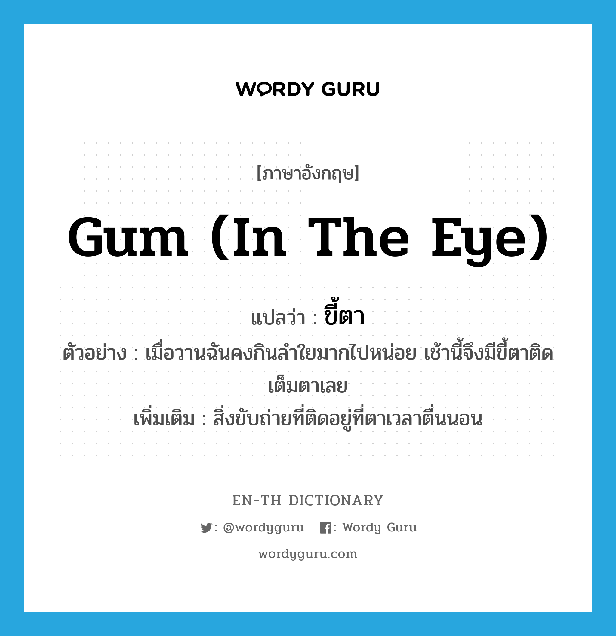 ขี้ตา ภาษาอังกฤษ?, คำศัพท์ภาษาอังกฤษ ขี้ตา แปลว่า gum (in the eye) ประเภท N ตัวอย่าง เมื่อวานฉันคงกินลำใยมากไปหน่อย เช้านี้จึงมีขี้ตาติดเต็มตาเลย เพิ่มเติม สิ่งขับถ่ายที่ติดอยู่ที่ตาเวลาตื่นนอน หมวด N