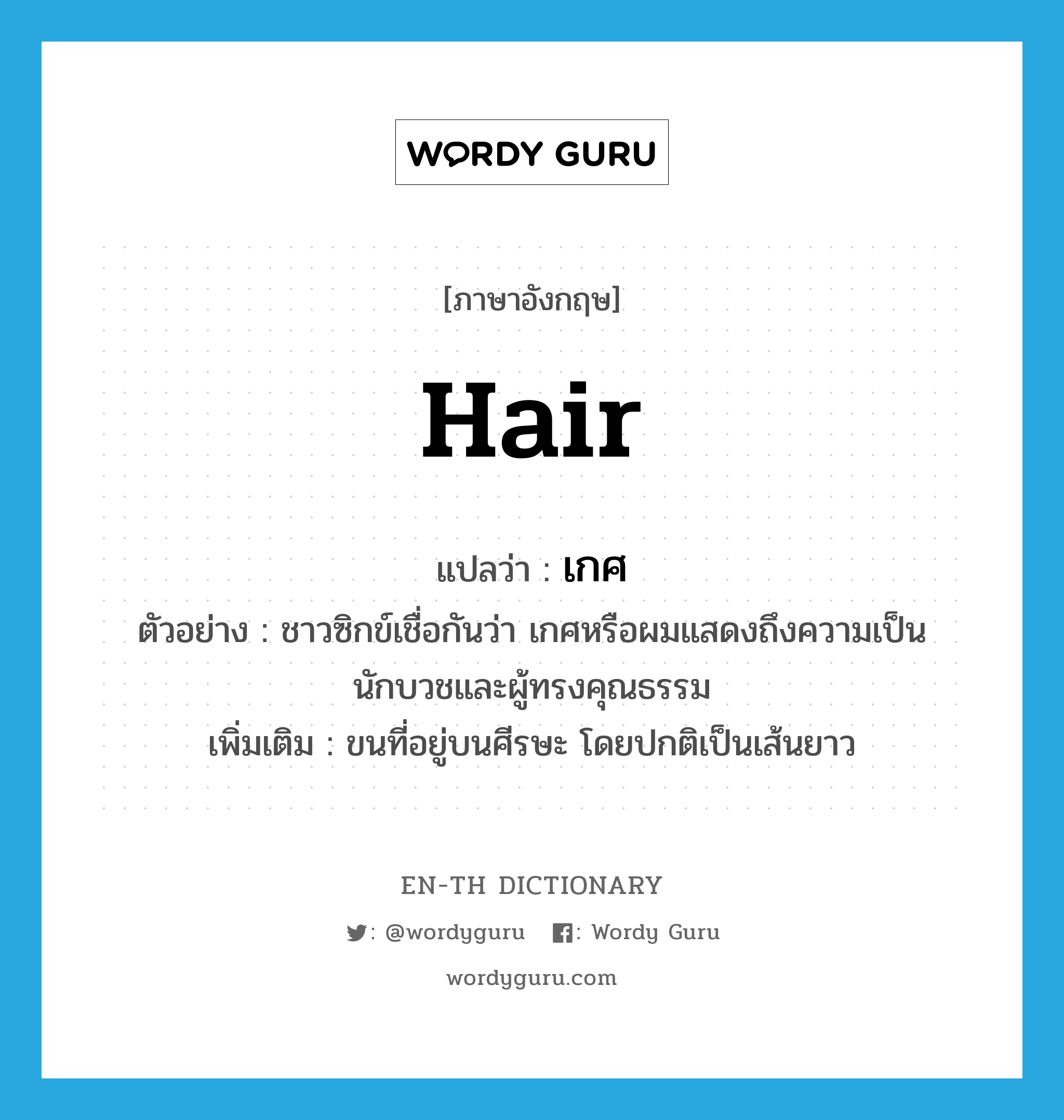 เกศ ภาษาอังกฤษ?, คำศัพท์ภาษาอังกฤษ เกศ แปลว่า hair ประเภท N ตัวอย่าง ชาวซิกข์เชื่อกันว่า เกศหรือผมแสดงถึงความเป็นนักบวชและผู้ทรงคุณธรรม เพิ่มเติม ขนที่อยู่บนศีรษะ โดยปกติเป็นเส้นยาว หมวด N