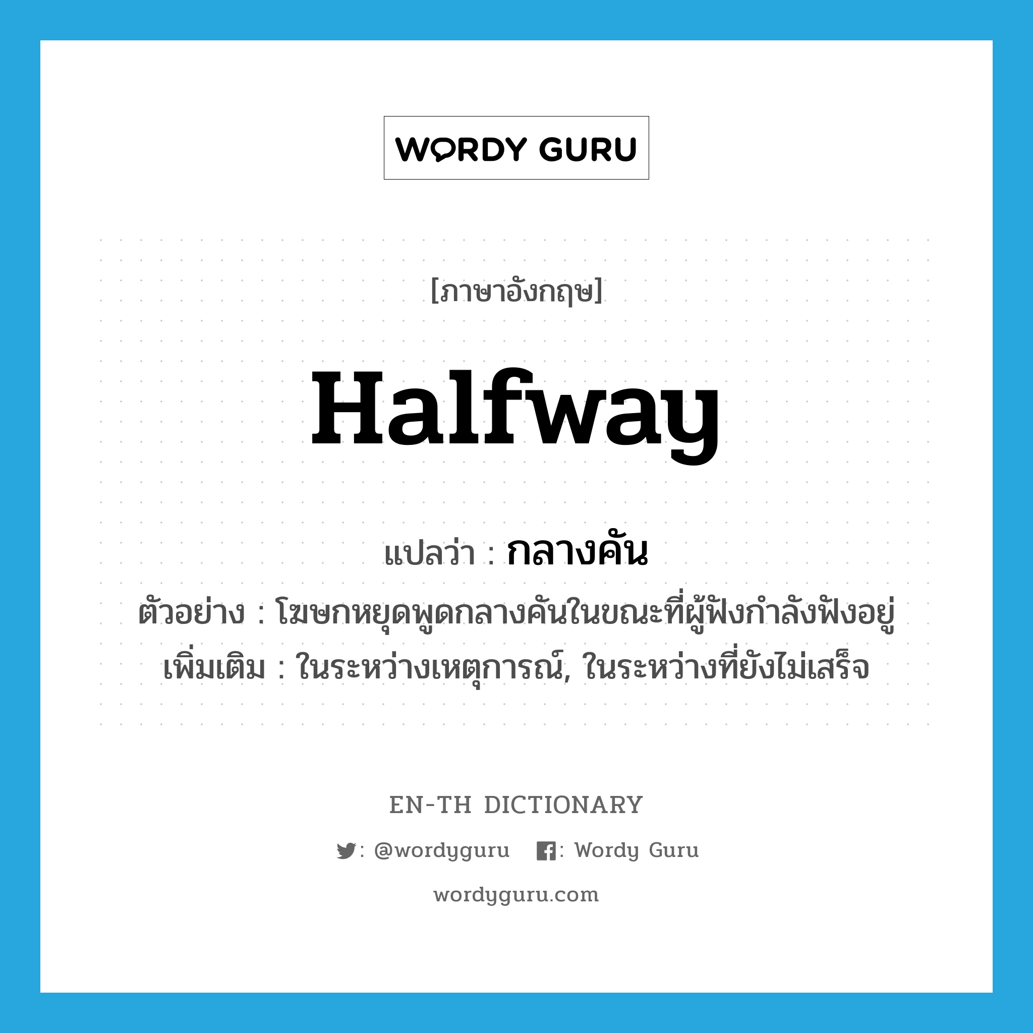 halfway แปลว่า?, คำศัพท์ภาษาอังกฤษ halfway แปลว่า กลางคัน ประเภท ADV ตัวอย่าง โฆษกหยุดพูดกลางคันในขณะที่ผู้ฟังกำลังฟังอยู่ เพิ่มเติม ในระหว่างเหตุการณ์, ในระหว่างที่ยังไม่เสร็จ หมวด ADV