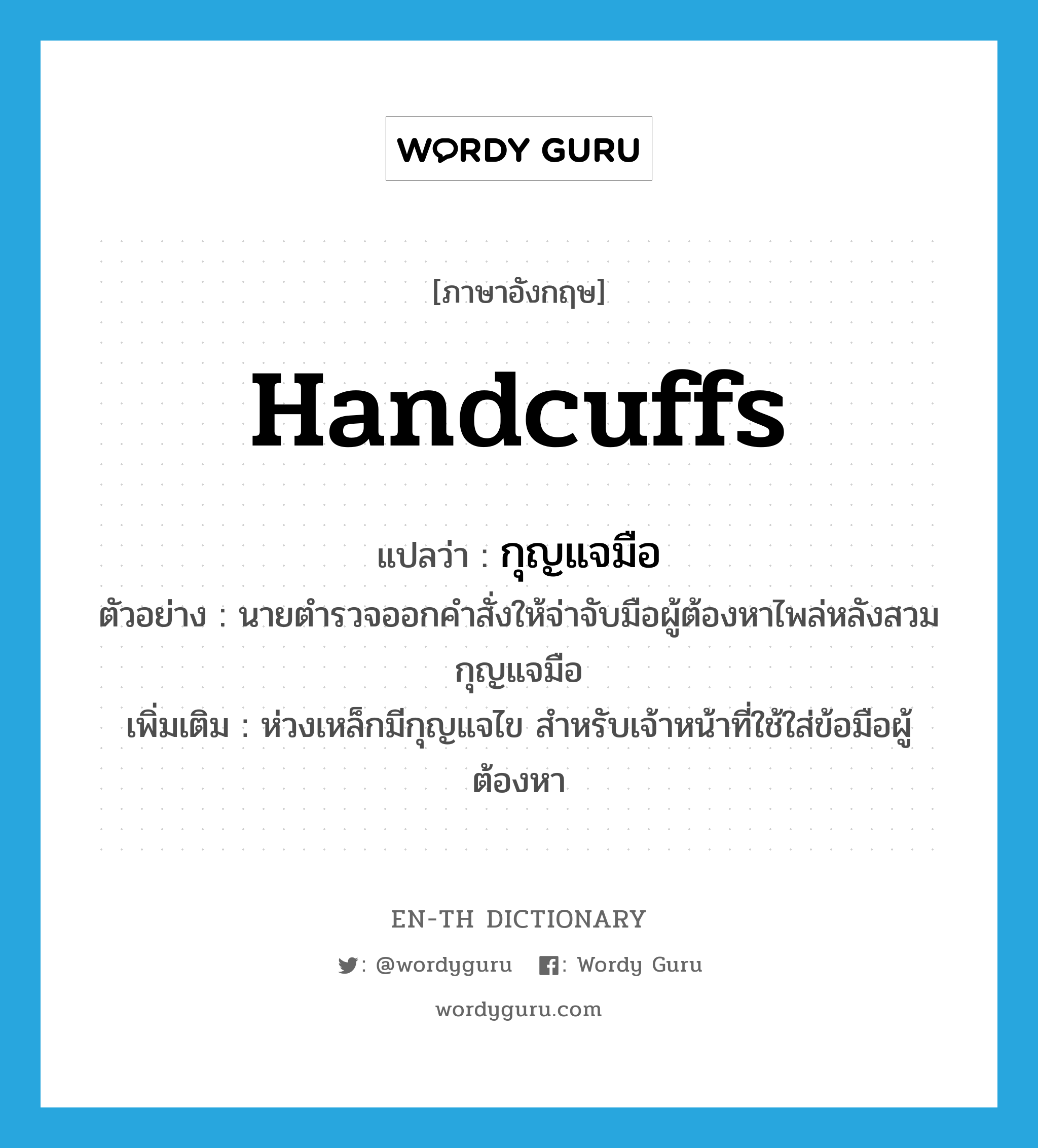 handcuffs แปลว่า?, คำศัพท์ภาษาอังกฤษ handcuffs แปลว่า กุญแจมือ ประเภท N ตัวอย่าง นายตำรวจออกคำสั่งให้จ่าจับมือผู้ต้องหาไพล่หลังสวมกุญแจมือ เพิ่มเติม ห่วงเหล็กมีกุญแจไข สำหรับเจ้าหน้าที่ใช้ใส่ข้อมือผู้ต้องหา หมวด N