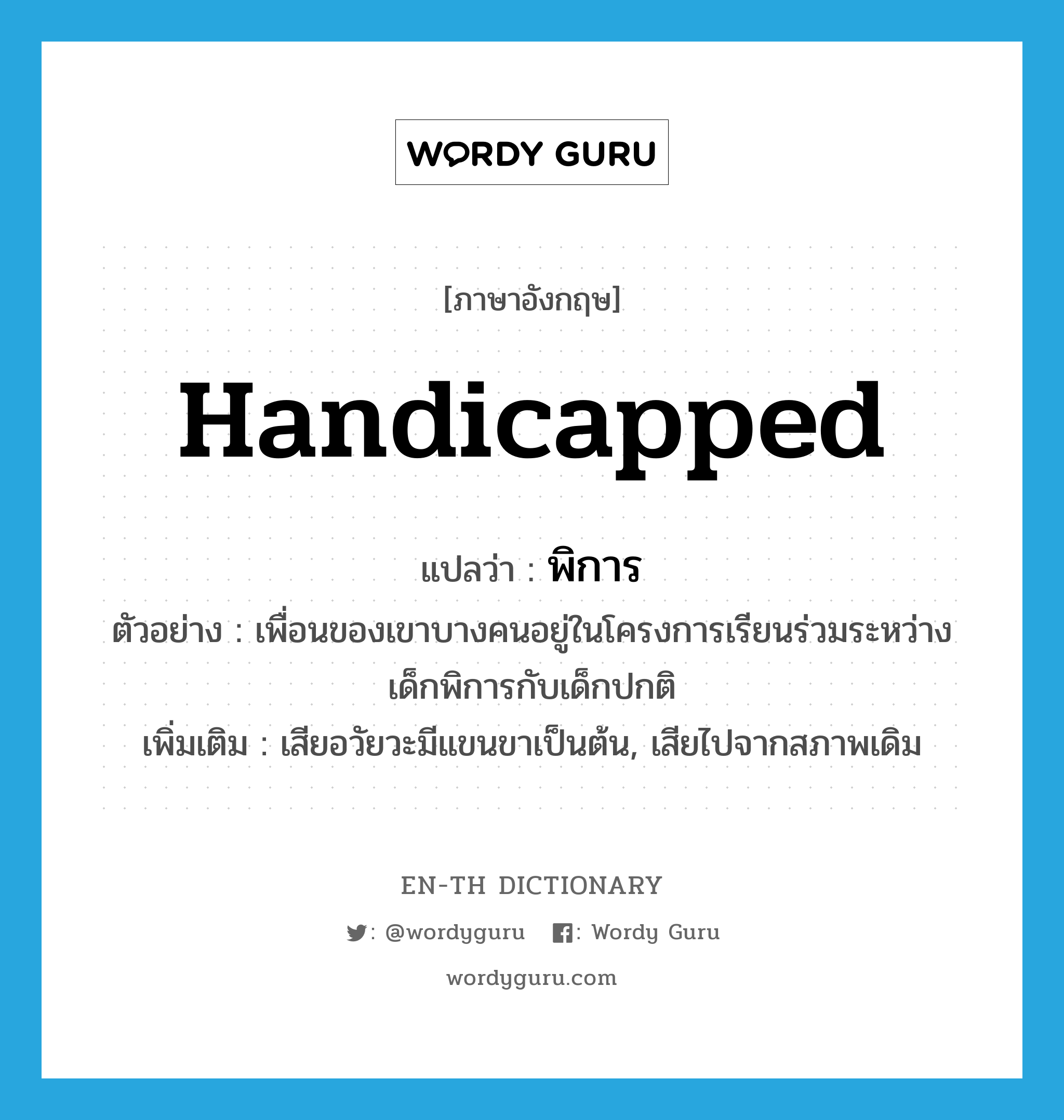 handicapped แปลว่า?, คำศัพท์ภาษาอังกฤษ handicapped แปลว่า พิการ ประเภท ADJ ตัวอย่าง เพื่อนของเขาบางคนอยู่ในโครงการเรียนร่วมระหว่างเด็กพิการกับเด็กปกติ เพิ่มเติม เสียอวัยวะมีแขนขาเป็นต้น, เสียไปจากสภาพเดิม หมวด ADJ