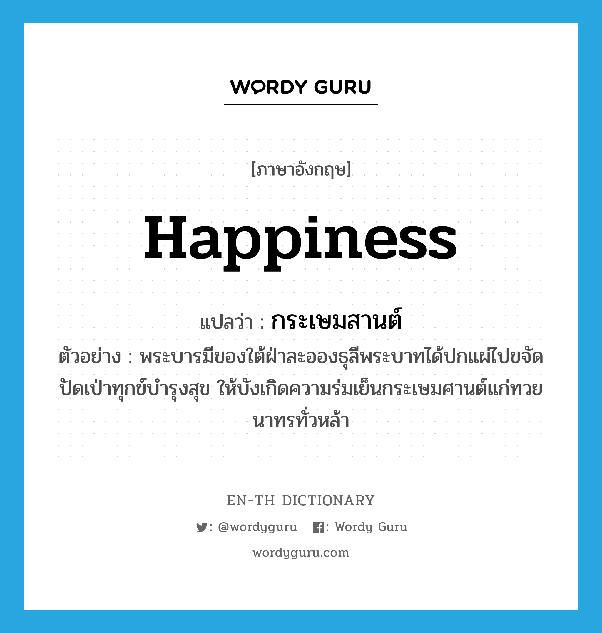 happiness แปลว่า?, คำศัพท์ภาษาอังกฤษ happiness แปลว่า กระเษมสานต์ ประเภท N ตัวอย่าง พระบารมีของใต้ฝ่าละอองธุลีพระบาทได้ปกแผ่ไปขจัดปัดเป่าทุกข์บำรุงสุข ให้บังเกิดความร่มเย็นกระเษมศานต์แก่ทวยนาทรทั่วหล้า หมวด N