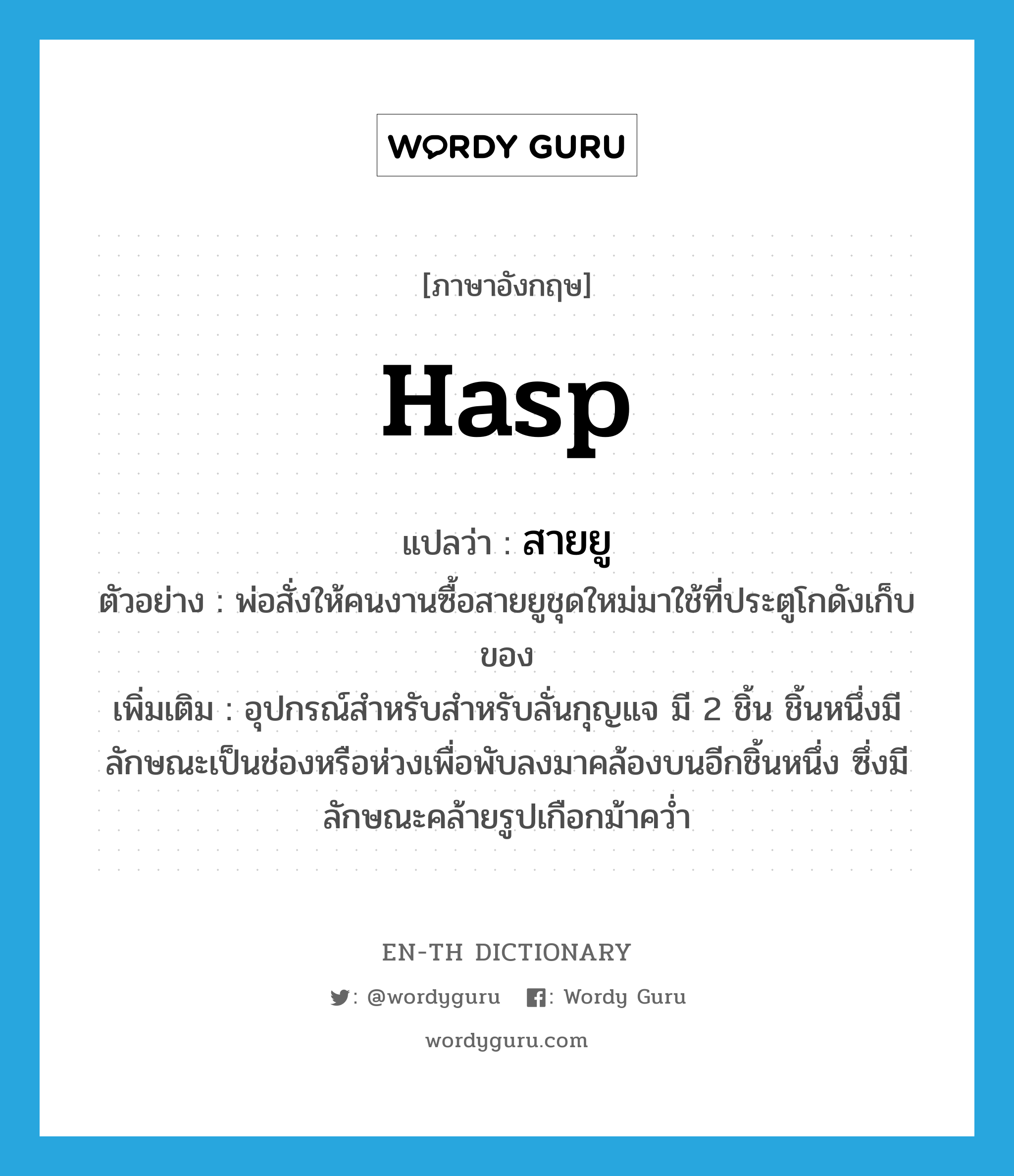 hasp แปลว่า?, คำศัพท์ภาษาอังกฤษ hasp แปลว่า สายยู ประเภท N ตัวอย่าง พ่อสั่งให้คนงานซื้อสายยูชุดใหม่มาใช้ที่ประตูโกดังเก็บของ เพิ่มเติม อุปกรณ์สำหรับสำหรับลั่นกุญแจ มี 2 ชิ้น ชิ้นหนึ่งมีลักษณะเป็นช่องหรือห่วงเพื่อพับลงมาคล้องบนอีกชิ้นหนึ่ง ซึ่งมีลักษณะคล้ายรูปเกือกม้าคว่ำ หมวด N