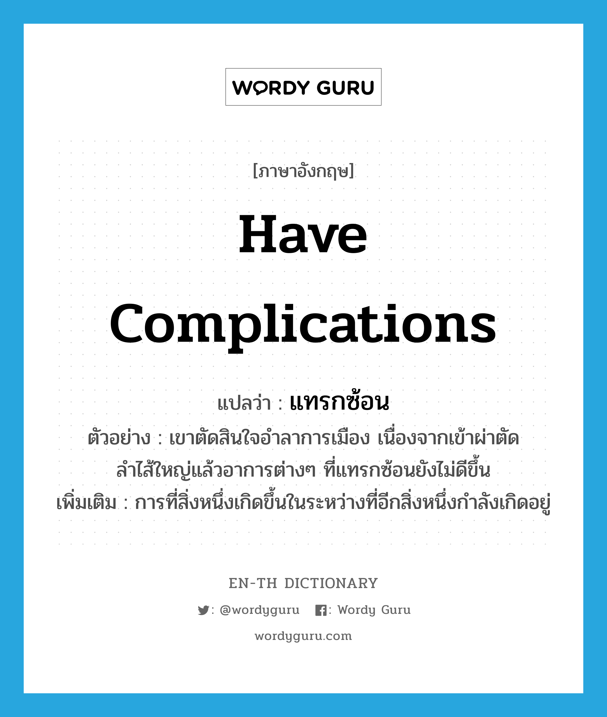 have complications แปลว่า?, คำศัพท์ภาษาอังกฤษ have complications แปลว่า แทรกซ้อน ประเภท V ตัวอย่าง เขาตัดสินใจอำลาการเมือง เนื่องจากเข้าผ่าตัดลำไส้ใหญ่แล้วอาการต่างๆ ที่แทรกซ้อนยังไม่ดีขึ้น เพิ่มเติม การที่สิ่งหนึ่งเกิดขึ้นในระหว่างที่อีกสิ่งหนึ่งกำลังเกิดอยู่ หมวด V