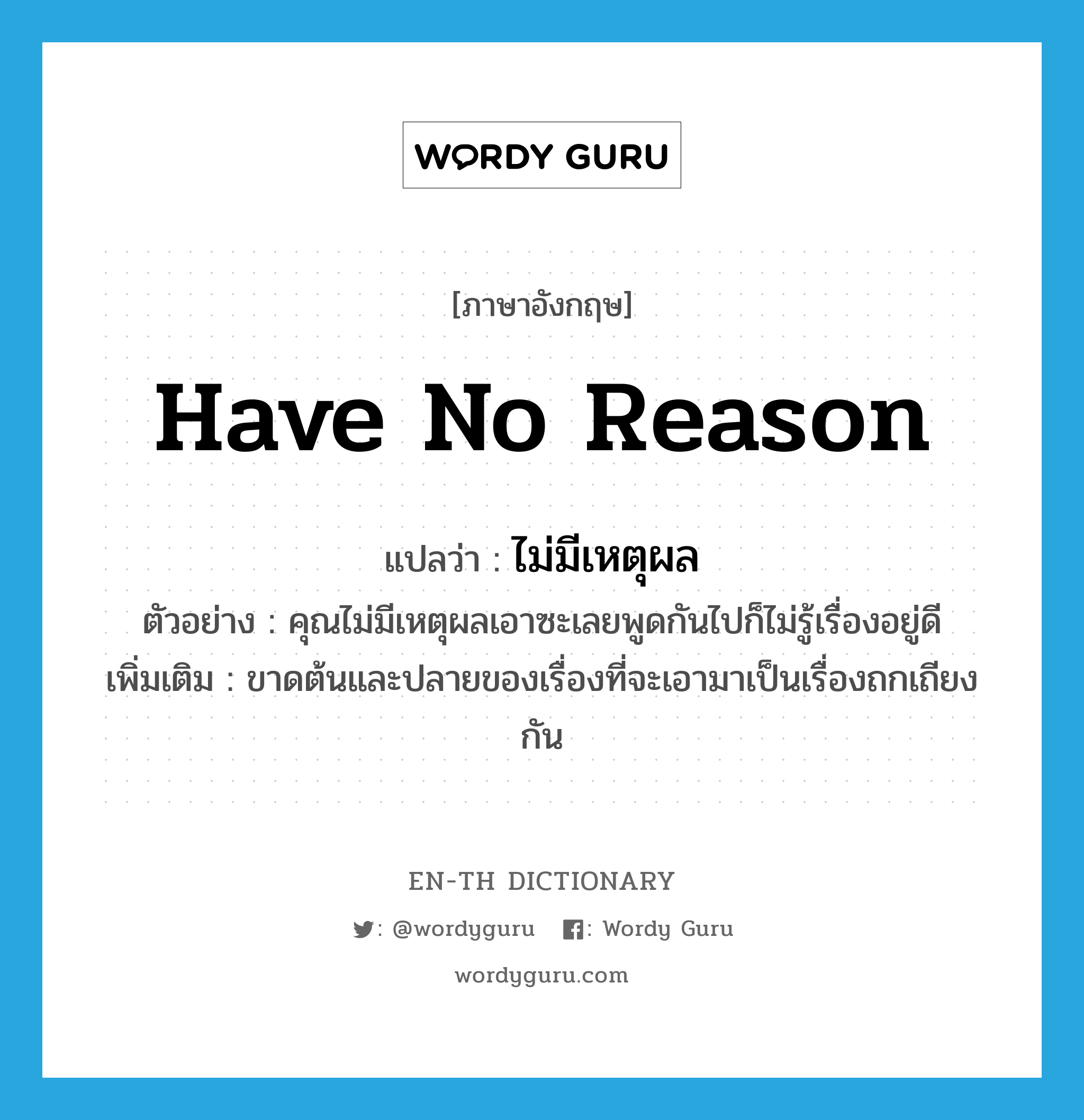 ไม่มีเหตุผล ภาษาอังกฤษ?, คำศัพท์ภาษาอังกฤษ ไม่มีเหตุผล แปลว่า have no reason ประเภท V ตัวอย่าง คุณไม่มีเหตุผลเอาซะเลยพูดกันไปก็ไม่รู้เรื่องอยู่ดี เพิ่มเติม ขาดต้นและปลายของเรื่องที่จะเอามาเป็นเรื่องถกเถียงกัน หมวด V