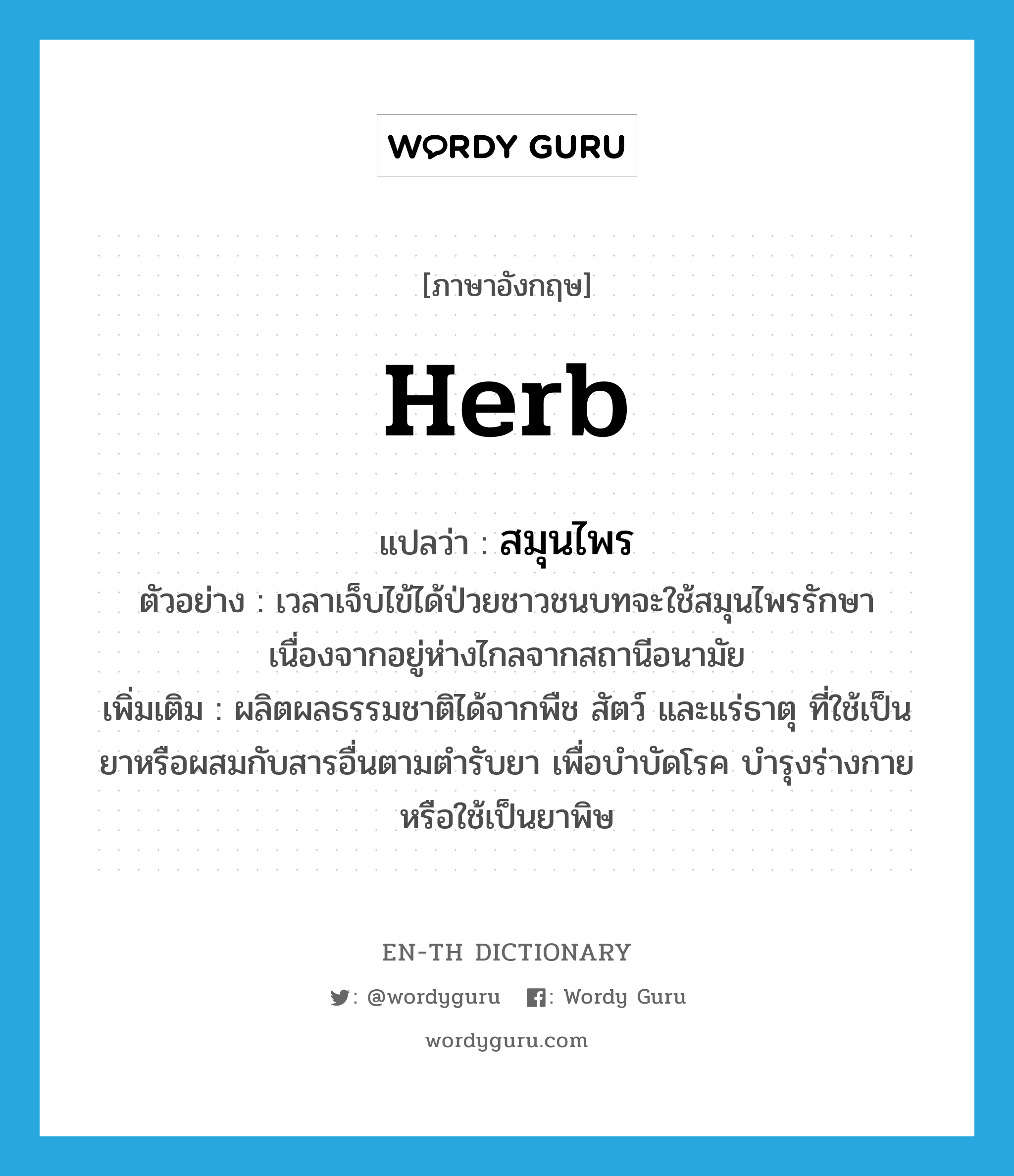 herb แปลว่า?, คำศัพท์ภาษาอังกฤษ herb แปลว่า สมุนไพร ประเภท N ตัวอย่าง เวลาเจ็บไข้ได้ป่วยชาวชนบทจะใช้สมุนไพรรักษา เนื่องจากอยู่ห่างไกลจากสถานีอนามัย เพิ่มเติม ผลิตผลธรรมชาติได้จากพืช สัตว์ และแร่ธาตุ ที่ใช้เป็นยาหรือผสมกับสารอื่นตามตำรับยา เพื่อบำบัดโรค บำรุงร่างกาย หรือใช้เป็นยาพิษ หมวด N