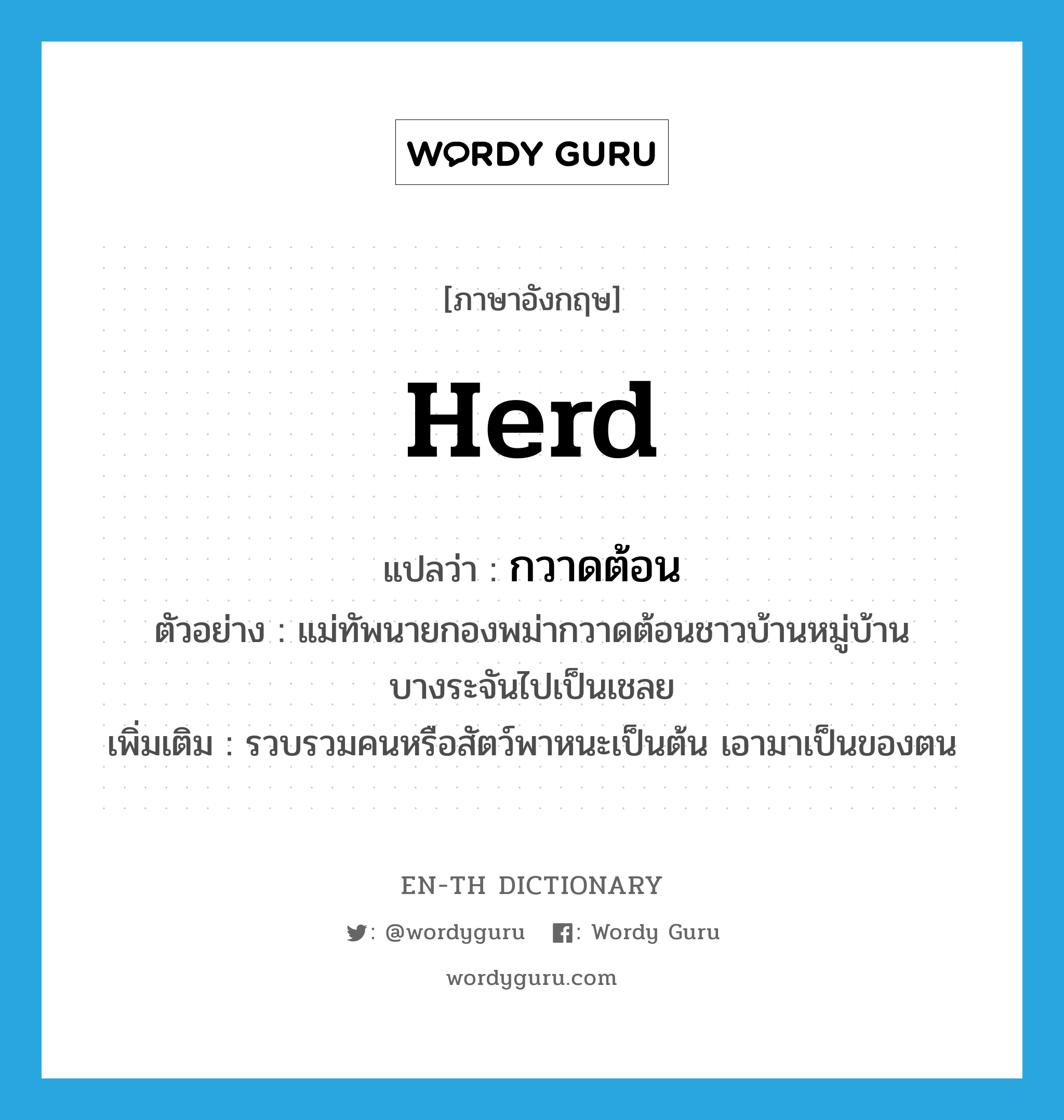 herd แปลว่า?, คำศัพท์ภาษาอังกฤษ herd แปลว่า กวาดต้อน ประเภท V ตัวอย่าง แม่ทัพนายกองพม่ากวาดต้อนชาวบ้านหมู่บ้านบางระจันไปเป็นเชลย เพิ่มเติม รวบรวมคนหรือสัตว์พาหนะเป็นต้น เอามาเป็นของตน หมวด V