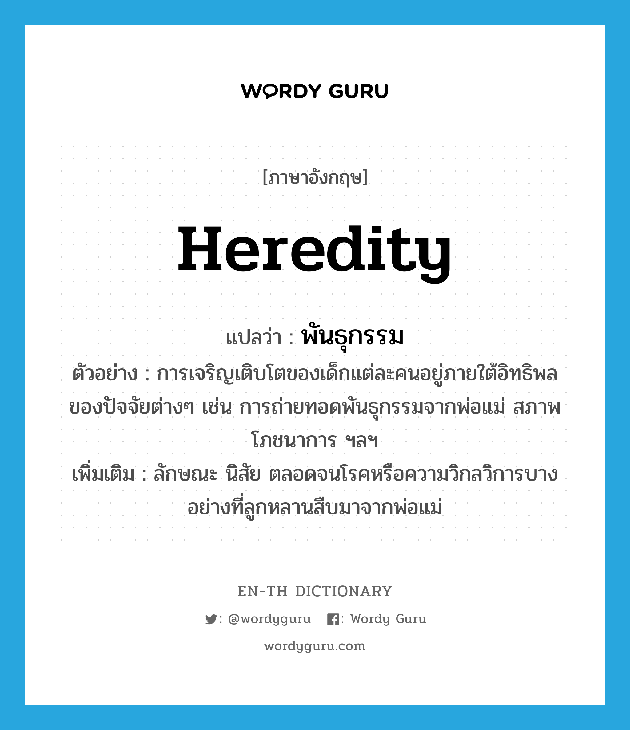 heredity แปลว่า?, คำศัพท์ภาษาอังกฤษ heredity แปลว่า พันธุกรรม ประเภท N ตัวอย่าง การเจริญเติบโตของเด็กแต่ละคนอยู่ภายใต้อิทธิพลของปัจจัยต่างๆ เช่น การถ่ายทอดพันธุกรรมจากพ่อแม่ สภาพโภชนาการ ฯลฯ เพิ่มเติม ลักษณะ นิสัย ตลอดจนโรคหรือความวิกลวิการบางอย่างที่ลูกหลานสืบมาจากพ่อแม่ หมวด N