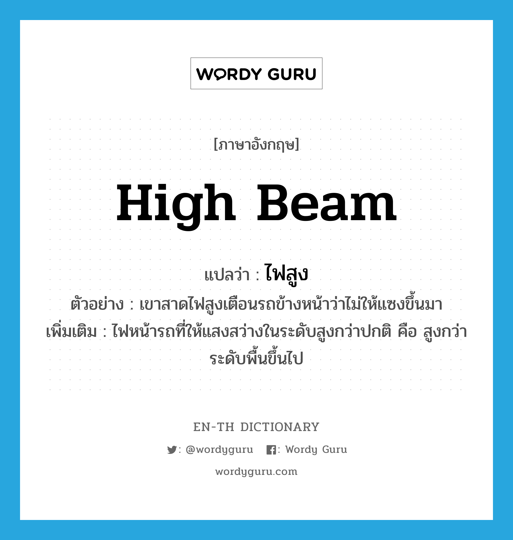 high beam แปลว่า?, คำศัพท์ภาษาอังกฤษ high beam แปลว่า ไฟสูง ประเภท N ตัวอย่าง เขาสาดไฟสูงเตือนรถข้างหน้าว่าไม่ให้แซงขึ้นมา เพิ่มเติม ไฟหน้ารถที่ให้แสงสว่างในระดับสูงกว่าปกติ คือ สูงกว่าระดับพื้นขึ้นไป หมวด N