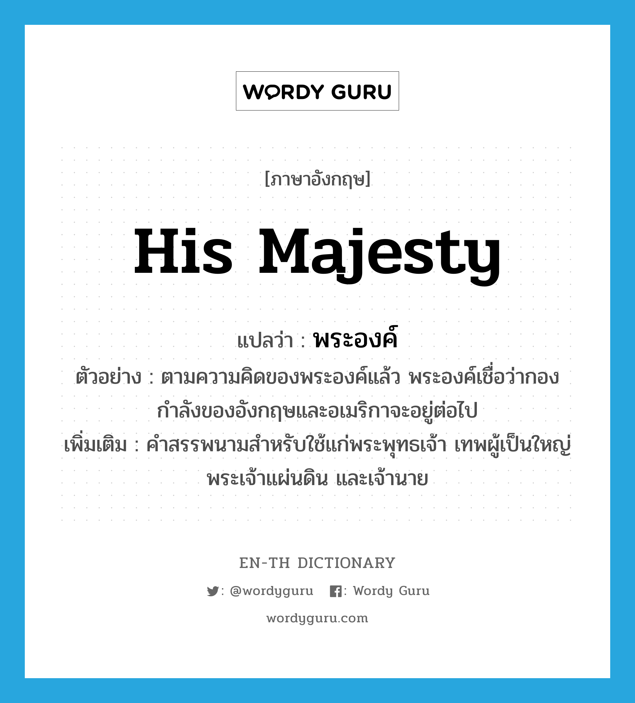 His Majesty แปลว่า?, คำศัพท์ภาษาอังกฤษ His Majesty แปลว่า พระองค์ ประเภท PRON ตัวอย่าง ตามความคิดของพระองค์แล้ว พระองค์เชื่อว่ากองกำลังของอังกฤษและอเมริกาจะอยู่ต่อไป เพิ่มเติม คำสรรพนามสำหรับใช้แก่พระพุทธเจ้า เทพผู้เป็นใหญ่ พระเจ้าแผ่นดิน และเจ้านาย หมวด PRON