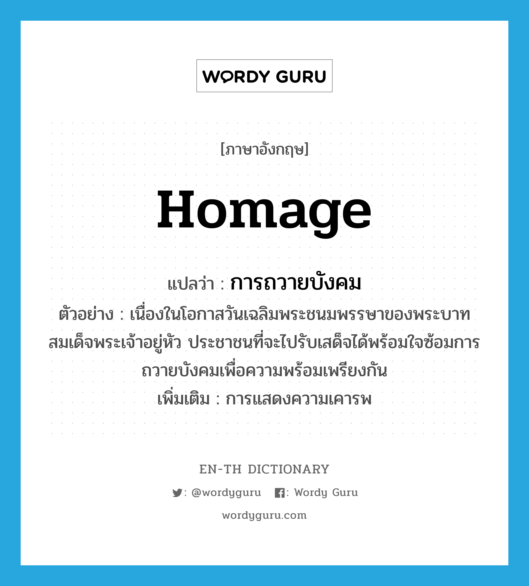 homage แปลว่า?, คำศัพท์ภาษาอังกฤษ homage แปลว่า การถวายบังคม ประเภท N ตัวอย่าง เนื่องในโอกาสวันเฉลิมพระชนมพรรษาของพระบาทสมเด็จพระเจ้าอยู่หัว ประชาชนที่จะไปรับเสด็จได้พร้อมใจซ้อมการถวายบังคมเพื่อความพร้อมเพรียงกัน เพิ่มเติม การแสดงความเคารพ หมวด N