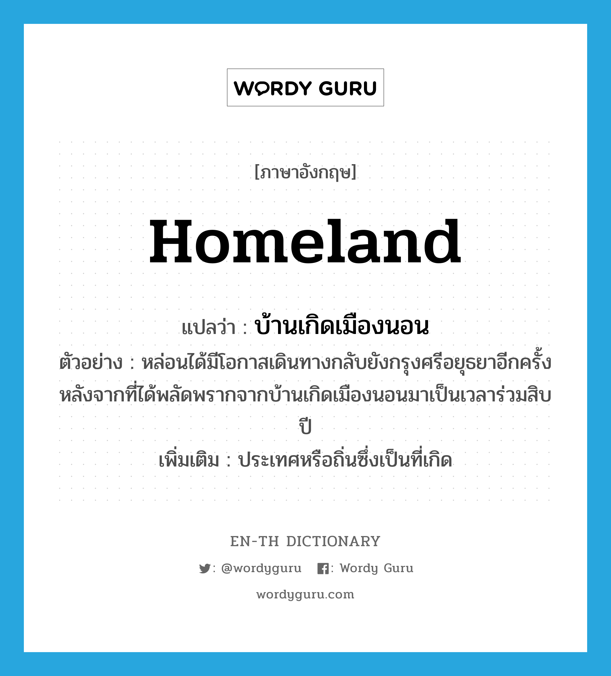 homeland แปลว่า?, คำศัพท์ภาษาอังกฤษ homeland แปลว่า บ้านเกิดเมืองนอน ประเภท N ตัวอย่าง หล่อนได้มีโอกาสเดินทางกลับยังกรุงศรีอยุธยาอีกครั้ง หลังจากที่ได้พลัดพรากจากบ้านเกิดเมืองนอนมาเป็นเวลาร่วมสิบปี เพิ่มเติม ประเทศหรือถิ่นซึ่งเป็นที่เกิด หมวด N