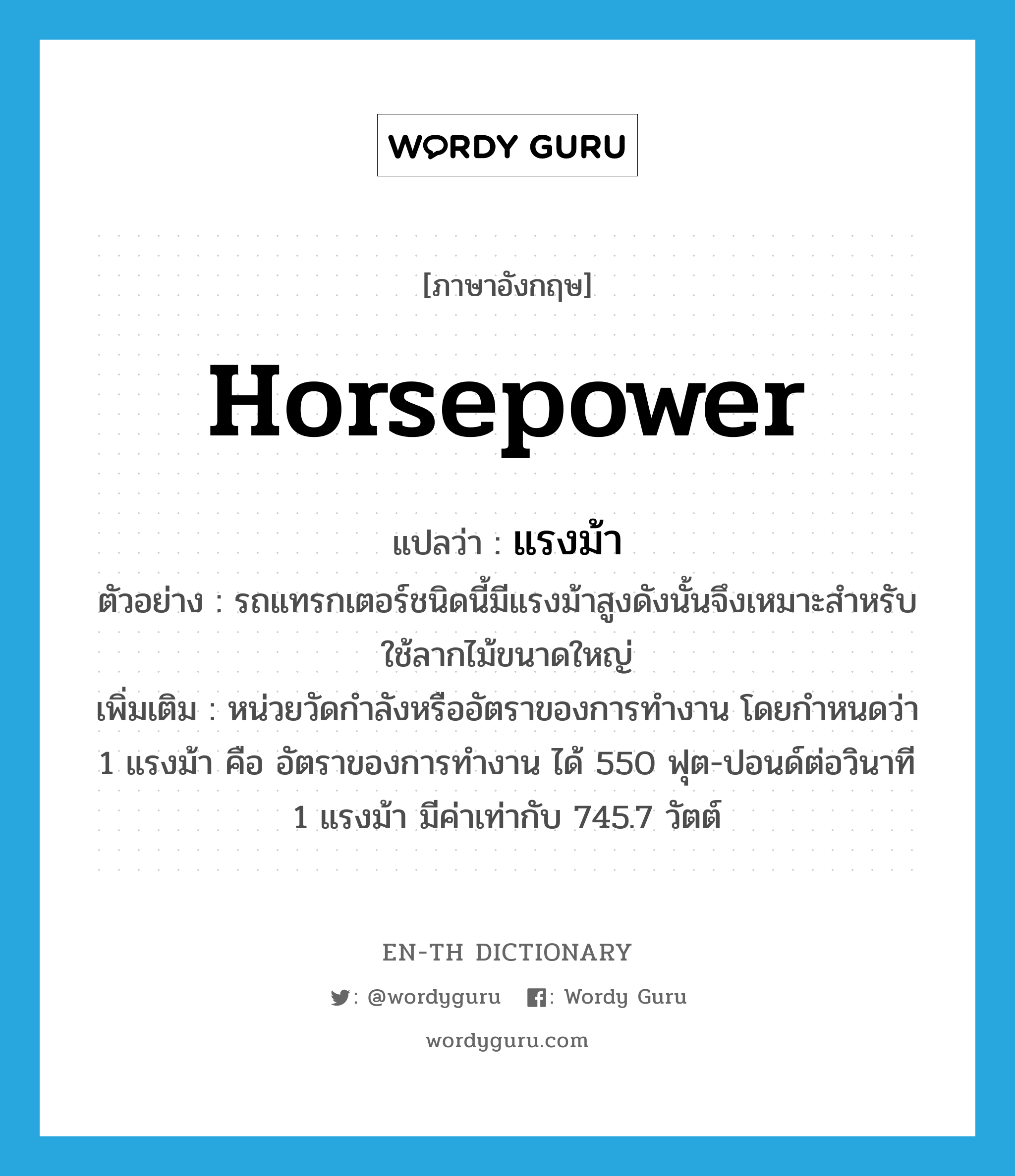 horsepower แปลว่า?, คำศัพท์ภาษาอังกฤษ horsepower แปลว่า แรงม้า ประเภท N ตัวอย่าง รถแทรกเตอร์ชนิดนี้มีแรงม้าสูงดังนั้นจึงเหมาะสำหรับใช้ลากไม้ขนาดใหญ่ เพิ่มเติม หน่วยวัดกำลังหรืออัตราของการทำงาน โดยกำหนดว่า 1 แรงม้า คือ อัตราของการทำงาน ได้ 550 ฟุต-ปอนด์ต่อวินาที 1 แรงม้า มีค่าเท่ากับ 745.7 วัตต์ หมวด N