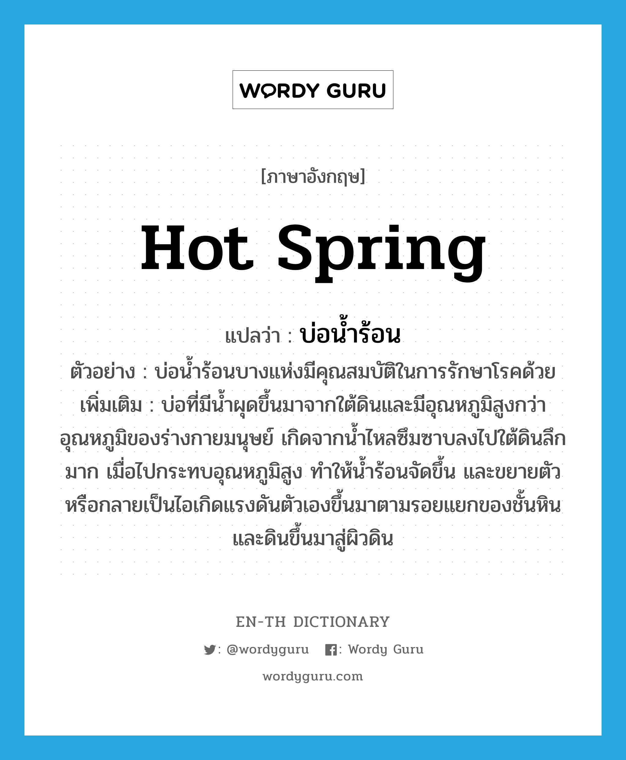 hot spring แปลว่า?, คำศัพท์ภาษาอังกฤษ hot spring แปลว่า บ่อน้ำร้อน ประเภท N ตัวอย่าง บ่อน้ำร้อนบางแห่งมีคุณสมบัติในการรักษาโรคด้วย เพิ่มเติม บ่อที่มีน้ำผุดขึ้นมาจากใต้ดินและมีอุณหภูมิสูงกว่าอุณหภูมิของร่างกายมนุษย์ เกิดจากน้ำไหลซึมซาบลงไปใต้ดินลึกมาก เมื่อไปกระทบอุณหภูมิสูง ทำให้น้ำร้อนจัดขึ้น และขยายตัวหรือกลายเป็นไอเกิดแรงดันตัวเองขึ้นมาตามรอยแยกของชั้นหินและดินขึ้นมาสู่ผิวดิน หมวด N