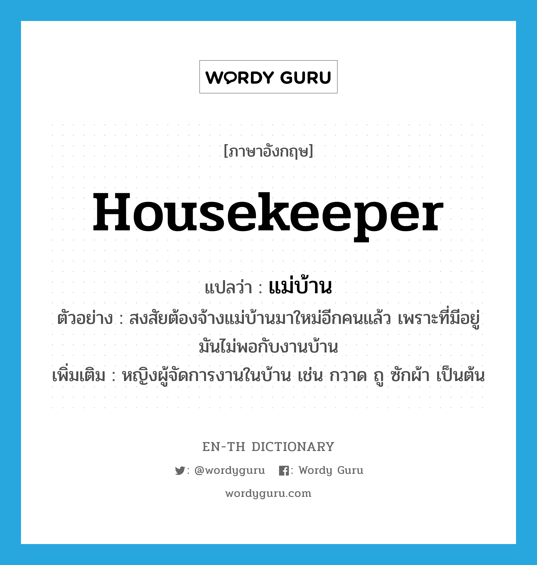 แม่บ้าน ภาษาอังกฤษ?, คำศัพท์ภาษาอังกฤษ แม่บ้าน แปลว่า housekeeper ประเภท N ตัวอย่าง สงสัยต้องจ้างแม่บ้านมาใหม่อีกคนแล้ว เพราะที่มีอยู่มันไม่พอกับงานบ้าน เพิ่มเติม หญิงผู้จัดการงานในบ้าน เช่น กวาด ถู ซักผ้า เป็นต้น หมวด N