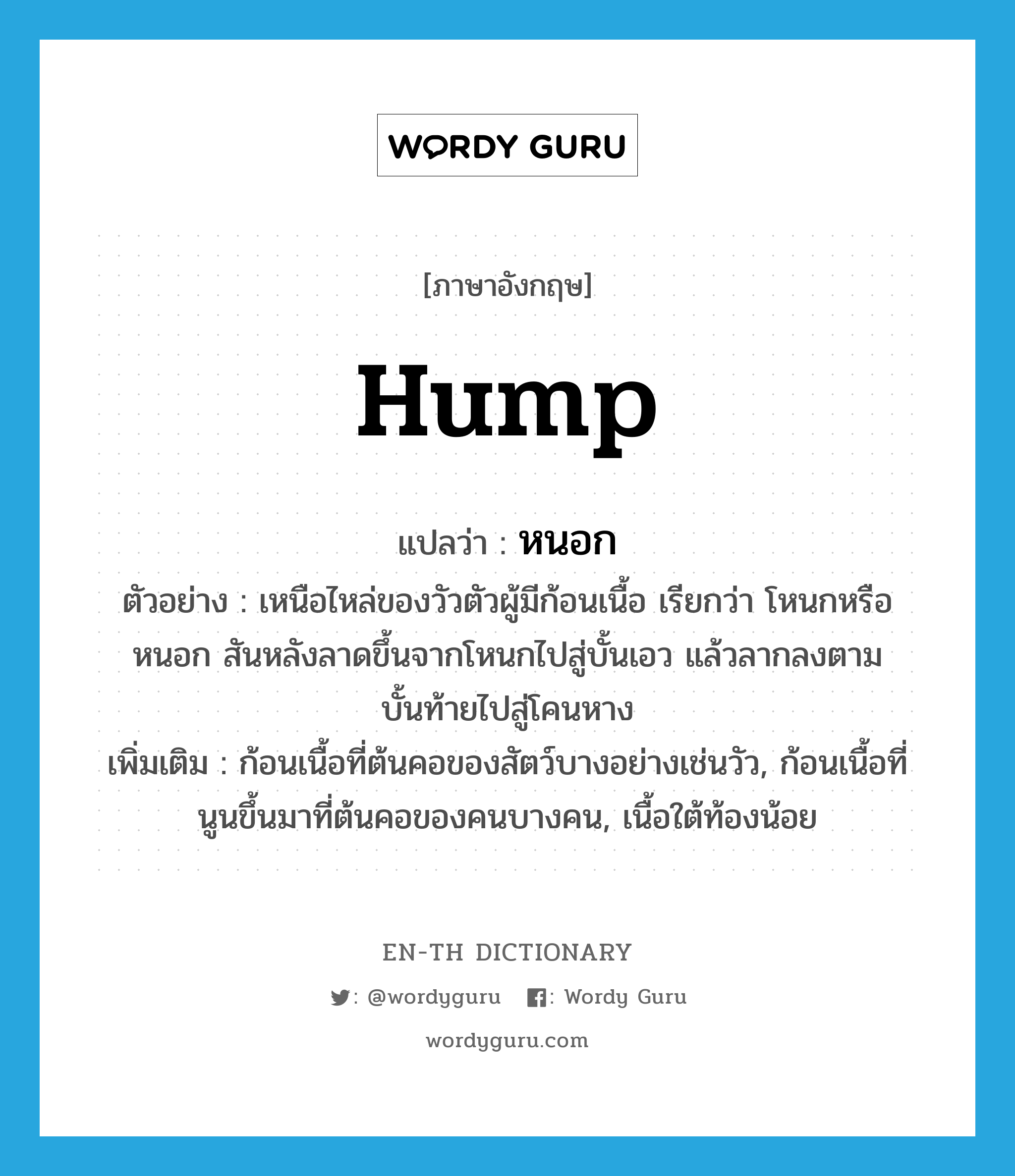 hump แปลว่า?, คำศัพท์ภาษาอังกฤษ hump แปลว่า หนอก ประเภท N ตัวอย่าง เหนือไหล่ของวัวตัวผู้มีก้อนเนื้อ เรียกว่า โหนกหรือหนอก สันหลังลาดขึ้นจากโหนกไปสู่บั้นเอว แล้วลากลงตามบั้นท้ายไปสู่โคนหาง เพิ่มเติม ก้อนเนื้อที่ต้นคอของสัตว์บางอย่างเช่นวัว, ก้อนเนื้อที่นูนขึ้นมาที่ต้นคอของคนบางคน, เนื้อใต้ท้องน้อย หมวด N