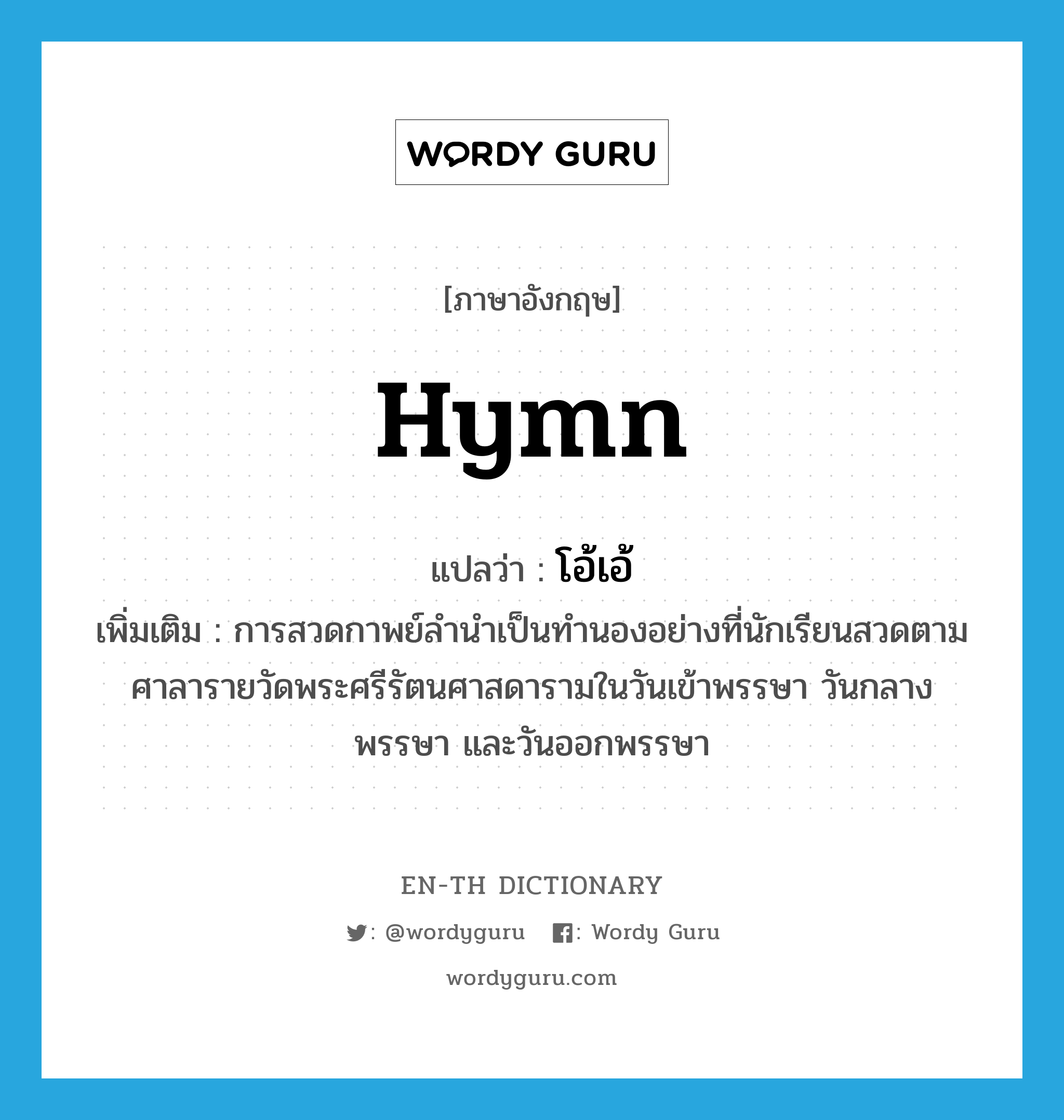 hymn แปลว่า?, คำศัพท์ภาษาอังกฤษ hymn แปลว่า โอ้เอ้ ประเภท N เพิ่มเติม การสวดกาพย์ลำนำเป็นทำนองอย่างที่นักเรียนสวดตามศาลารายวัดพระศรีรัตนศาสดารามในวันเข้าพรรษา วันกลางพรรษา และวันออกพรรษา หมวด N