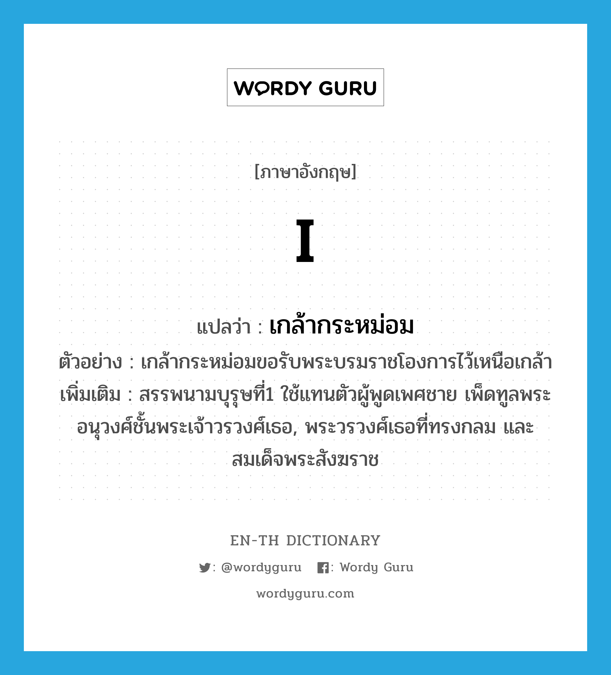 I แปลว่า?, คำศัพท์ภาษาอังกฤษ I แปลว่า เกล้ากระหม่อม ประเภท PRON ตัวอย่าง เกล้ากระหม่อมขอรับพระบรมราชโองการไว้เหนือเกล้า เพิ่มเติม สรรพนามบุรุษที่1 ใช้แทนตัวผู้พูดเพศชาย เพ็ดทูลพระอนุวงศ์ชั้นพระเจ้าวรวงศ์เธอ, พระวรวงศ์เธอที่ทรงกลม และสมเด็จพระสังฆราช หมวด PRON