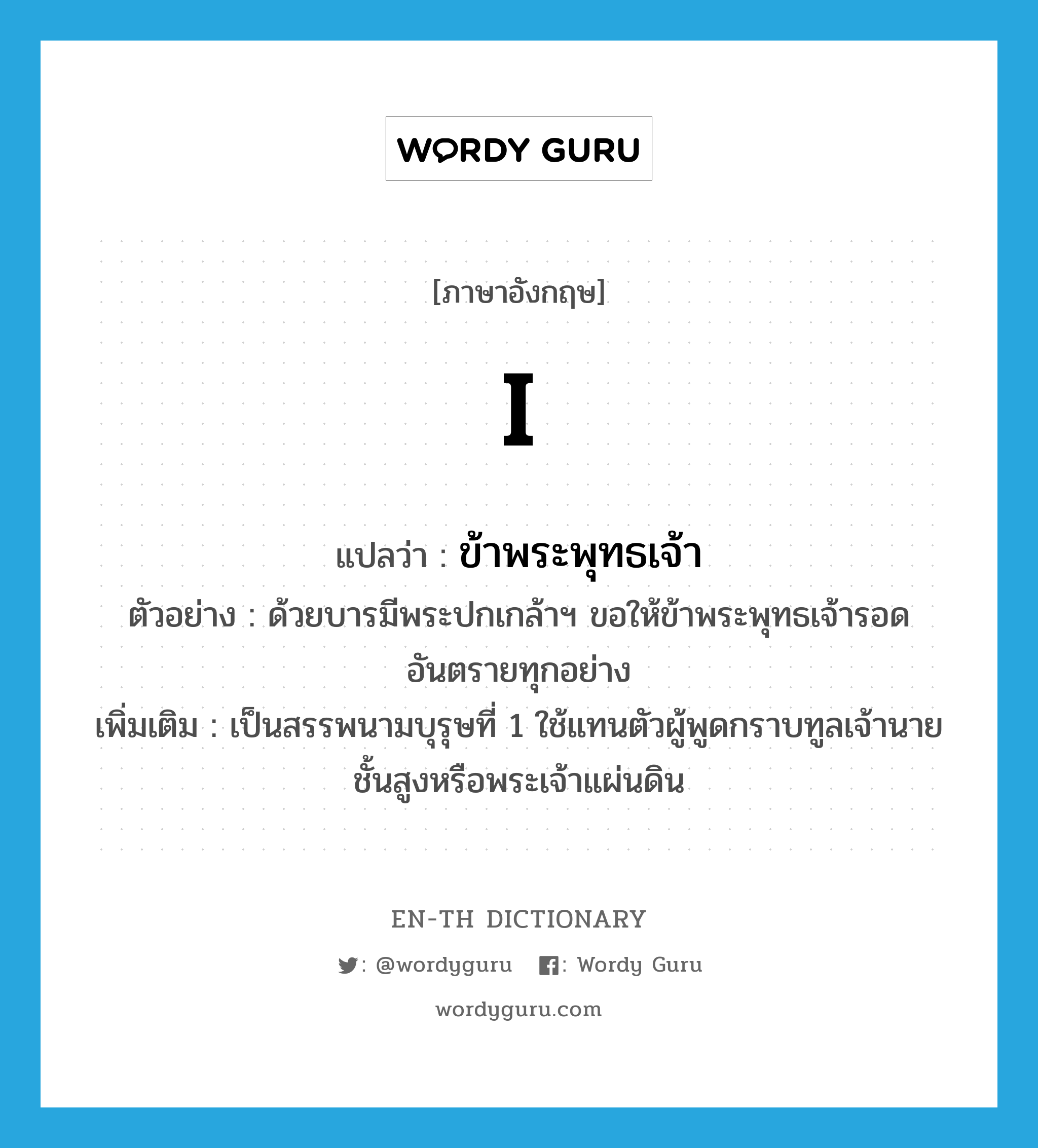 I แปลว่า?, คำศัพท์ภาษาอังกฤษ I แปลว่า ข้าพระพุทธเจ้า ประเภท PRON ตัวอย่าง ด้วยบารมีพระปกเกล้าฯ ขอให้ข้าพระพุทธเจ้ารอดอันตรายทุกอย่าง เพิ่มเติม เป็นสรรพนามบุรุษที่ 1 ใช้แทนตัวผู้พูดกราบทูลเจ้านายชั้นสูงหรือพระเจ้าแผ่นดิน หมวด PRON